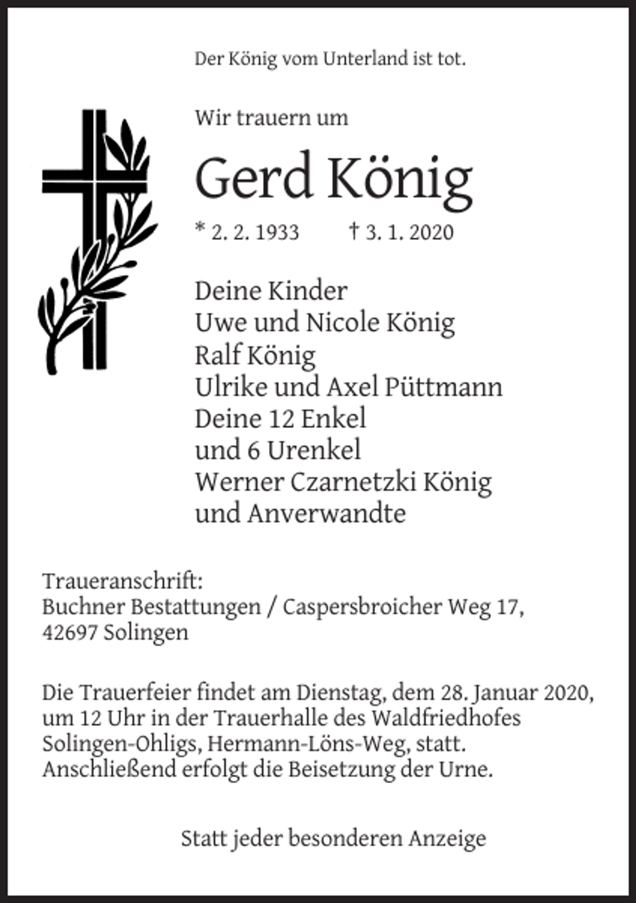 <p>Der König vom Unterland ist tot.</p><p>Wir trauern um</p><p>Gerd König<br />* 2. 2. 1933</p><p>† 3. 1. 2020</p><p>Deine Kinder<br />Uwe und Nicole König<br />Ralf König<br />Ulrike und Axel Püttmann<br />Deine 12 Enkel<br />und 6 Urenkel<br />Werner Czarnetzki König<br />und Anverwandte<br />Traueranschrift:<br />Buchner Bestattungen / Caspersbroicher Weg 17,<br />42697 Solingen<br />Die Trauerfeier findet am Dienstag, dem 28. Januar 2020,<br />um 12 Uhr in der Trauerhalle des Waldfriedhofes<br />Solingen-Ohligs, Hermann-Löns-Weg, statt.<br />Anschließend erfolgt die Beisetzung der Urne.<br />Statt jeder besonderen Anzeige</p>