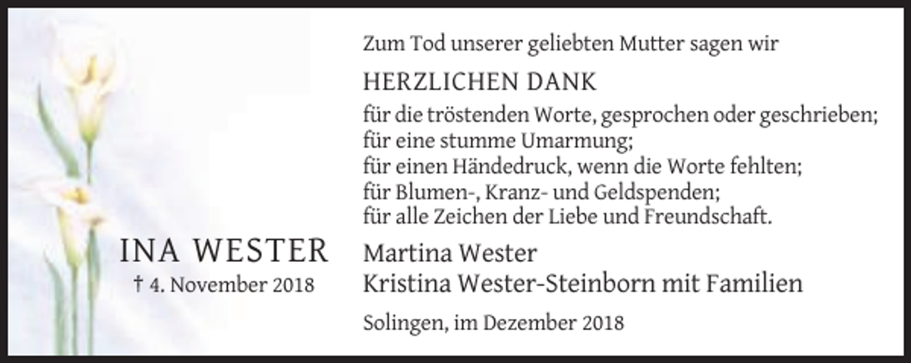<p>Zum Tod unserer geliebten Mutter sagen wir</p><p>HERZLICHEN DANK<br />für die tröstenden Worte, gesprochen oder geschrieben;<br />für eine stumme Umarmung;<br />für einen Händedruck, wenn die Worte fehlten;<br />für Blumen-, Kranz- und Geldspenden;<br />für alle Zeichen der Liebe und Freundschaft.</p><p>INA WESTER<br />† 4. November 2018</p><p>Martina Wester<br />Kristina Wester-Steinborn mit Familien<br />Solingen, im Dezember 2018</p>
