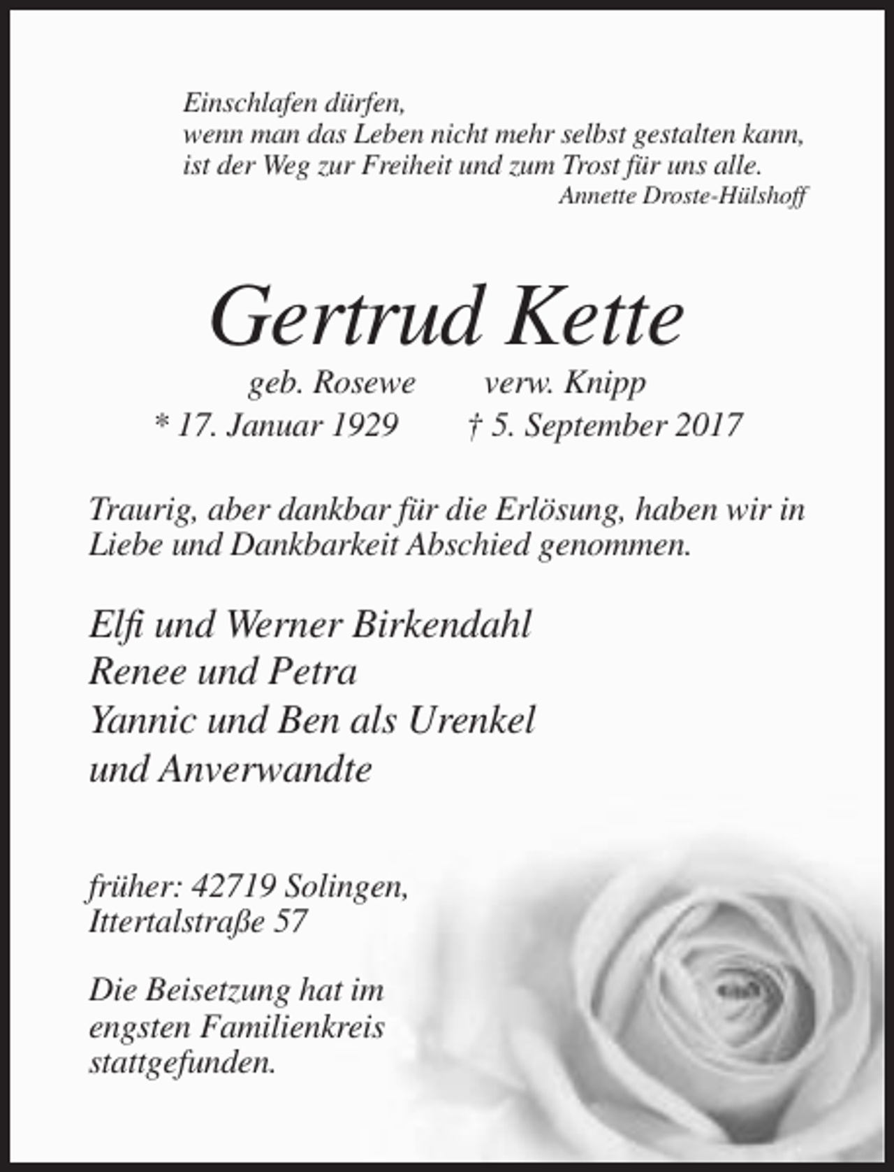 <p>Einschlafen dürfen,<br />wenn man das Leben nicht mehr selbst gestalten kann,<br />ist der Weg zur Freiheit und zum Trost für uns alle.<br />Annette Droste-Hülshoff</p><p>Gertrud Kette<br />geb. Rosewe<br />* 17. Januar 1929</p><p>verw. Knipp<br />† 5. September 2017</p><p>Traurig, aber dankbar für die Erlösung, haben wir in<br />Liebe und Dankbarkeit Abschied genommen.</p><p>Elfi und Werner Birkendahl<br />Renee und Petra<br />Yannic und Ben als Urenkel<br />und Anverwandte<br />früher: 42719 Solingen,<br />Ittertalstraße 57<br />Die Beisetzung hat im<br />engsten Familienkreis<br />stattgefunden.</p>