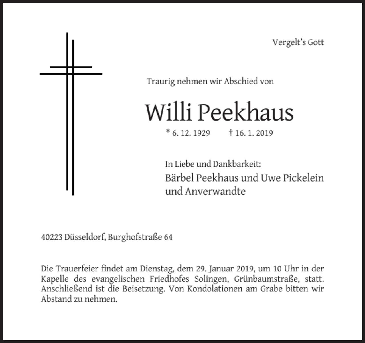 <p>Vergelt’s Gott</p><p>Traurig nehmen wir Abschied von</p><p>Willi Peekhaus<br />* 6. 12. 1929</p><p>† 16. 1. 2019</p><p>In Liebe und Dankbarkeit:</p><p>Bärbel Peekhaus und Uwe Pickelein<br />und Anverwandte</p><p>40223 Düsseldorf, Burghofstraße 64</p><p>Die Trauerfeier findet am Dienstag, dem 29. Januar 2019, um 10 Uhr in der<br />Kapelle des evangelischen Friedhofes Solingen, Grünbaumstraße, statt.<br />Anschließend ist die Beisetzung. Von Kondolationen am Grabe bitten wir<br />Abstand zu nehmen.</p>