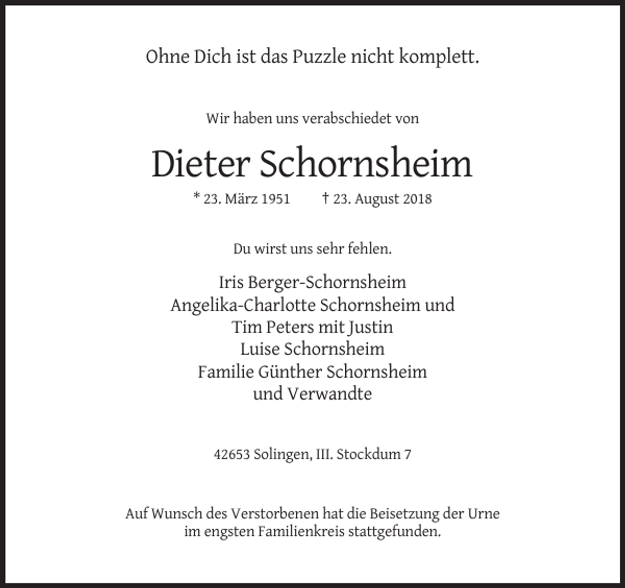 <p>Ohne Dich ist das Puzzle nicht komplett.</p><p>Wir haben uns verabschiedet von</p><p>Dieter Schornsheim<br />* 23. März 1951</p><p>† 23. August 2018</p><p>Du wirst uns sehr fehlen.</p><p>Iris Berger-Schornsheim<br />Angelika-Charlotte Schornsheim und<br />Tim Peters mit Justin<br />Luise Schornsheim<br />Familie Günther Schornsheim<br />und Verwandte</p><p>42653 Solingen, III. Stockdum 7</p><p>Auf Wunsch des Verstorbenen hat die Beisetzung der Urne<br />im engsten Familienkreis stattgefunden.</p>
