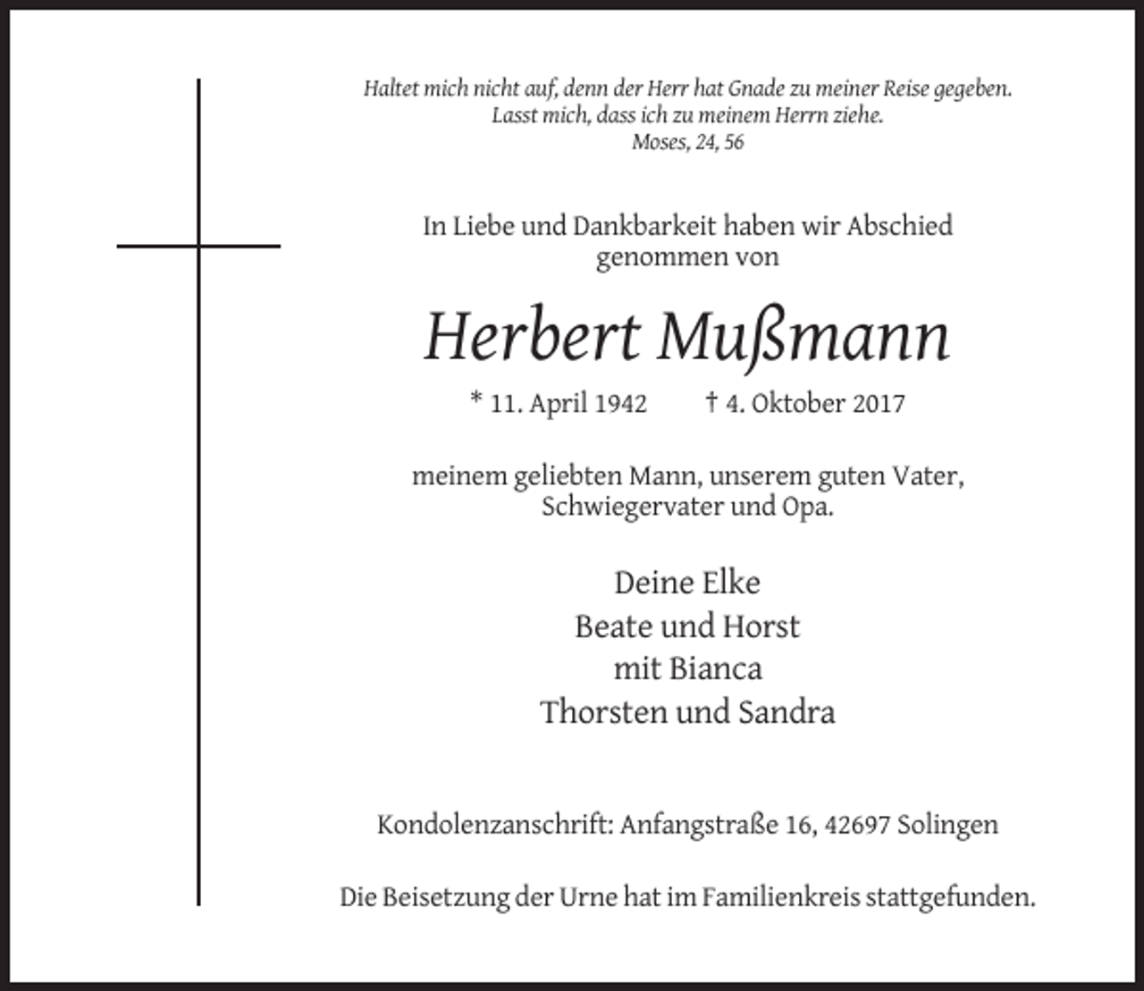 <p>Haltet mich nicht auf, denn der Herr hat Gnade zu meiner Reise gegeben.<br />Lasst mich, dass ich zu meinem Herrn ziehe.<br />Moses, 24, 56</p><p>In Liebe und Dankbarkeit haben wir Abschied<br />genommen von</p><p>Herbert Mußmann<br />* 11. April 1942</p><p>† 4. Oktober 2017</p><p>meinem geliebten Mann, unserem guten Vater,<br />Schwiegervater und Opa.</p><p>Deine Elke<br />Beate und Horst<br />mit Bianca<br />Thorsten und Sandra</p><p>Kondolenzanschrift: Anfangstraße 16, 42697 Solingen<br />Die Beisetzung der Urne hat im Familienkreis stattgefunden.</p>