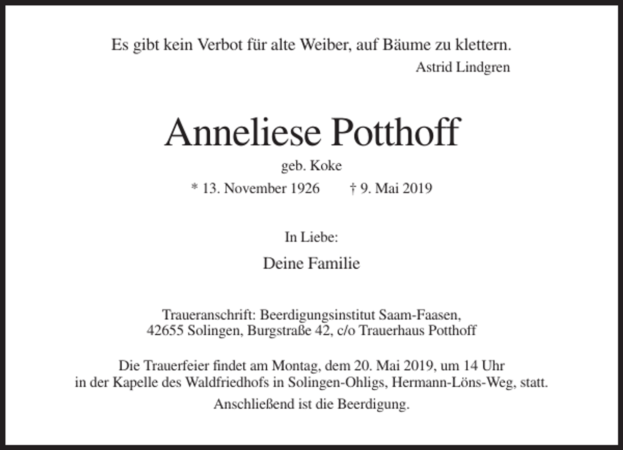 <p>Es gibt kein Verbot für alte Weiber, auf Bäume zu klettern.<br />Astrid Lindgren</p><p>Anneliese Potthoff<br />geb. Koke<br />* 13. November 1926</p><p>† 9. Mai 2019</p><p>In Liebe:</p><p>Deine Familie<br />Traueranschrift: Beerdigungsinstitut Saam-Faasen,<br />42655 Solingen, Burgstraße 42, c/o Trauerhaus Potthoff<br />Die Trauerfeier findet am Montag, dem 20. Mai 2019, um 14 Uhr<br />in der Kapelle des Waldfriedhofs in Solingen-Ohligs, Hermann-Löns-Weg, statt.<br />Anschließend ist die Beerdigung.</p>