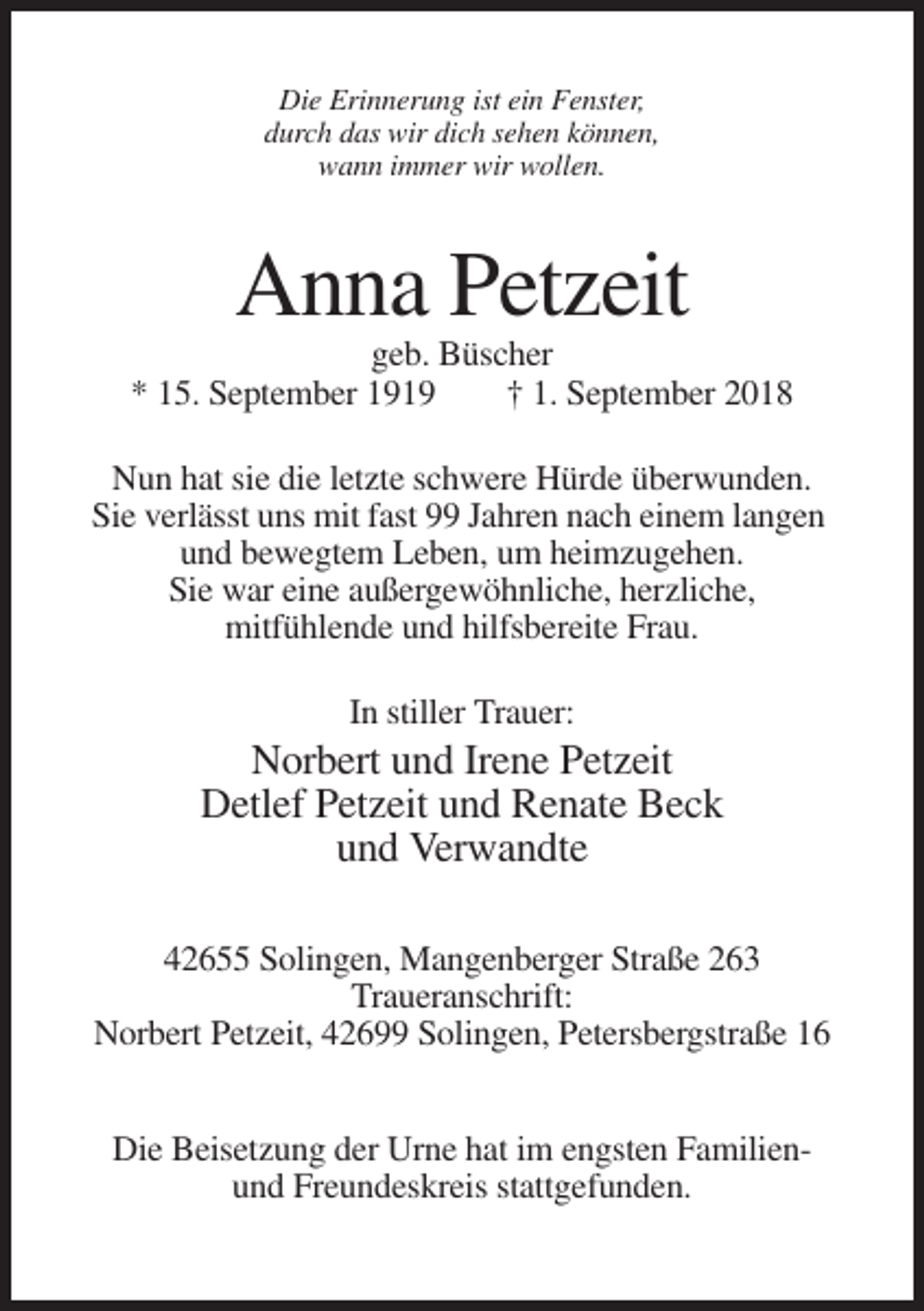 <p>Die Erinnerung ist ein Fenster,<br />durch das wir dich sehen können,<br />wann immer wir wollen.</p><p>Anna Petzeit<br />geb. Büscher<br />* 15. September 1919<br />† 1. September 2018<br />Nun hat sie die letzte schwere Hürde überwunden.<br />Sie verlässt uns mit fast 99 Jahren nach einem langen<br />und bewegtem Leben, um heimzugehen.<br />Sie war eine außergewöhnliche, herzliche,<br />mitfühlende und hilfsbereite Frau.<br />In stiller Trauer:</p><p>Norbert und Irene Petzeit<br />Detlef Petzeit und Renate Beck<br />und Verwandte<br />42655 Solingen, Mangenberger Straße 263<br />Traueranschrift:<br />Norbert Petzeit, 42699 Solingen, Petersbergstraße 16<br />Die Beisetzung der Urne hat im engsten Familienund Freundeskreis stattgefunden.</p>
