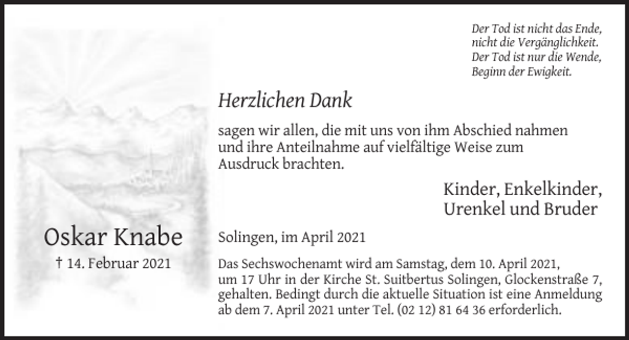 <p>Der Tod ist nicht das Ende,<br />nicht die Vergänglichkeit.<br />Der Tod ist nur die Wende,<br />Beginn der Ewigkeit.</p><p>Herzlichen Dank<br />sagen wir allen, die mit uns von ihm Abschied nahmen<br />und ihre Anteilnahme auf vielfältige Weise zum<br />Ausdruck brachten.</p><p>Kinder, Enkelkinder,<br />Urenkel und Bruder</p><p>Oskar Knabe<br />† 14. Februar 2021</p><p>Solingen, im April 2021<br />Das Sechswochenamt wird am Samstag, dem 10. April 2021,<br />um 17 Uhr in der Kirche St. Suitbertus Solingen, Glockenstraße 7,<br />gehalten. Bedingt durch die aktuelle Situation ist eine Anmeldung<br />ab dem 7. April 2021 unter Tel. (02 12) 81 64 36 erforderlich.</p>