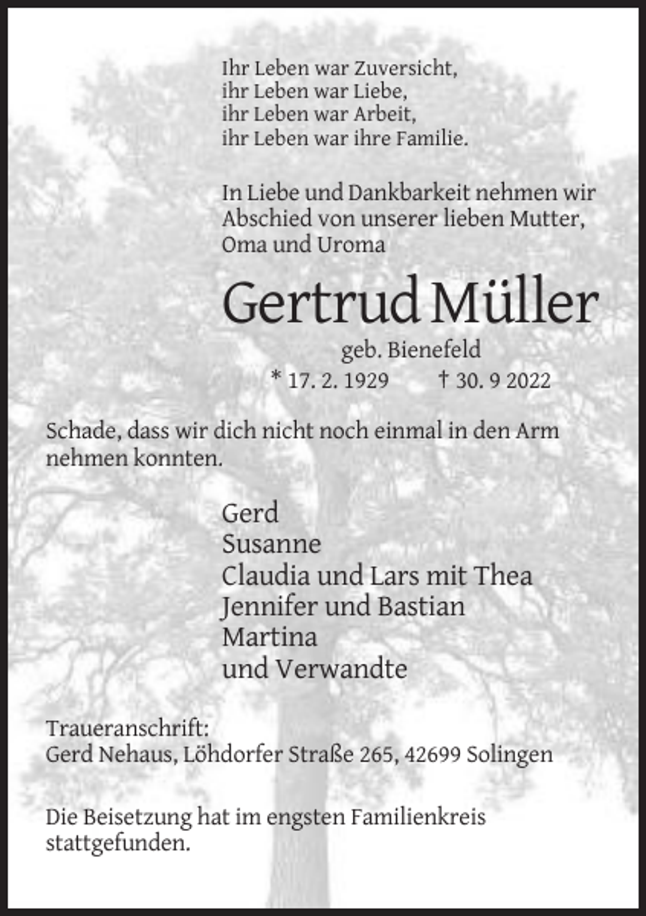 <p>Ihr Leben war Zuversicht,<br />ihr Leben war Liebe,<br />ihr Leben war Arbeit,<br />ihr Leben war ihre Familie.</p><p>In Liebe und Dankbarkeit nehmen wir<br />Abschied von unserer lieben Mutter,<br />Oma und Uroma</p><p>Gertrud Müller<br />geb. Bienefeld<br />* 17. 2. 1929<br />† 30. 9 2022<br />Schade, dass wir dich nicht noch einmal in den Arm<br />nehmen konnten.</p><p>Gerd<br />Susanne<br />Claudia und Lars mit Thea<br />Jennifer und Bastian<br />Martina<br />und Verwandte<br />Traueranschrift:<br />Gerd Nehaus, Löhdorfer Straße 265, 42699 Solingen<br />Die Beisetzung hat im engsten Familienkreis<br />stattgefunden.</p>