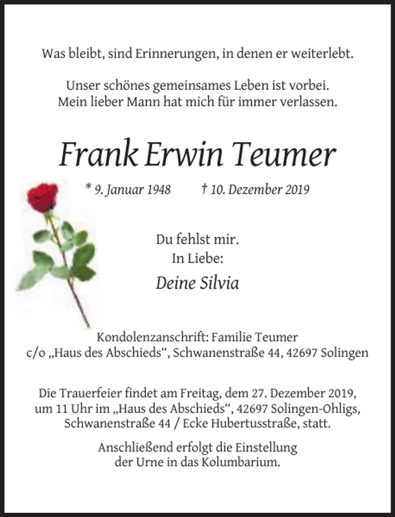 <p>Was bleibt, sind Erinnerungen, in denen er weiterlebt.<br />Unser schönes gemeinsames Leben ist vorbei.<br />Mein lieber Mann hat mich für immer verlassen.</p><p>Frank Erwin Teumer<br />* 9. Januar 1948</p><p>† 10. Dezember 2019</p><p>Du fehlst mir.<br />In Liebe:</p><p>Deine Silvia</p><p>Kondolenzanschrift: Familie Teumer<br />c/o „Haus des Abschieds“, Schwanenstraße 44, 42697 Solingen</p><p>Die Trauerfeier findet am Freitag, dem 27. Dezember 2019,<br />um 11 Uhr im „Haus des Abschieds“, 42697 Solingen-Ohligs,<br />Schwanenstraße 44 / Ecke Hubertusstraße, statt.<br />Anschließend erfolgt die Einstellung<br />der Urne in das Kolumbarium.</p>
