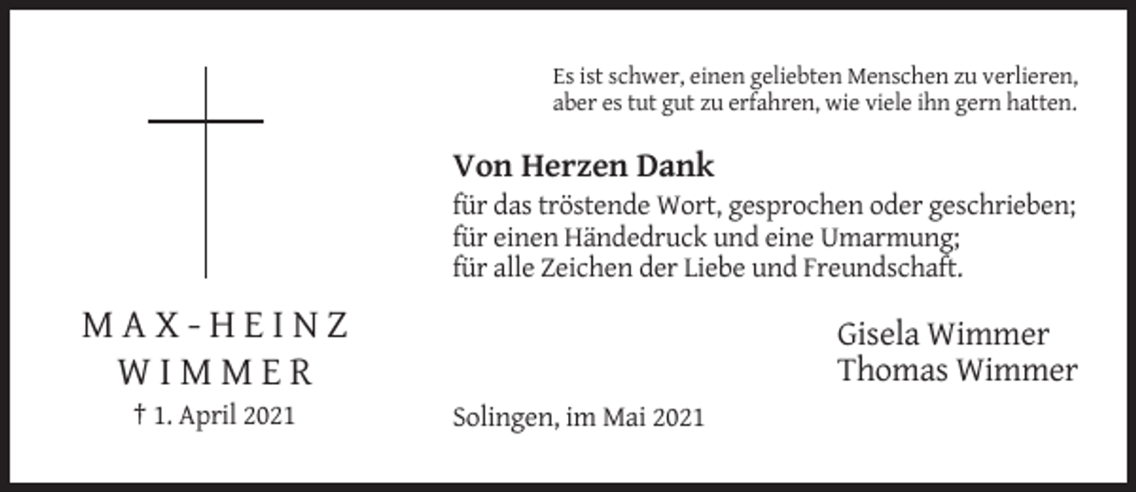 <p>Es ist schwer, einen geliebten Menschen zu verlieren,<br />aber es tut gut zu erfahren, wie viele ihn gern hatten.</p><p>Von Herzen Dank<br />für das tröstende Wort, gesprochen oder geschrieben;<br />für einen Händedruck und eine Umarmung;<br />für alle Zeichen der Liebe und Freundschaft.</p><p>MAX-HEINZ<br />WIMMER<br />† 1. April 2021</p><p>Gisela Wimmer<br />Thomas Wimmer<br />Solingen, im Mai 2021</p>