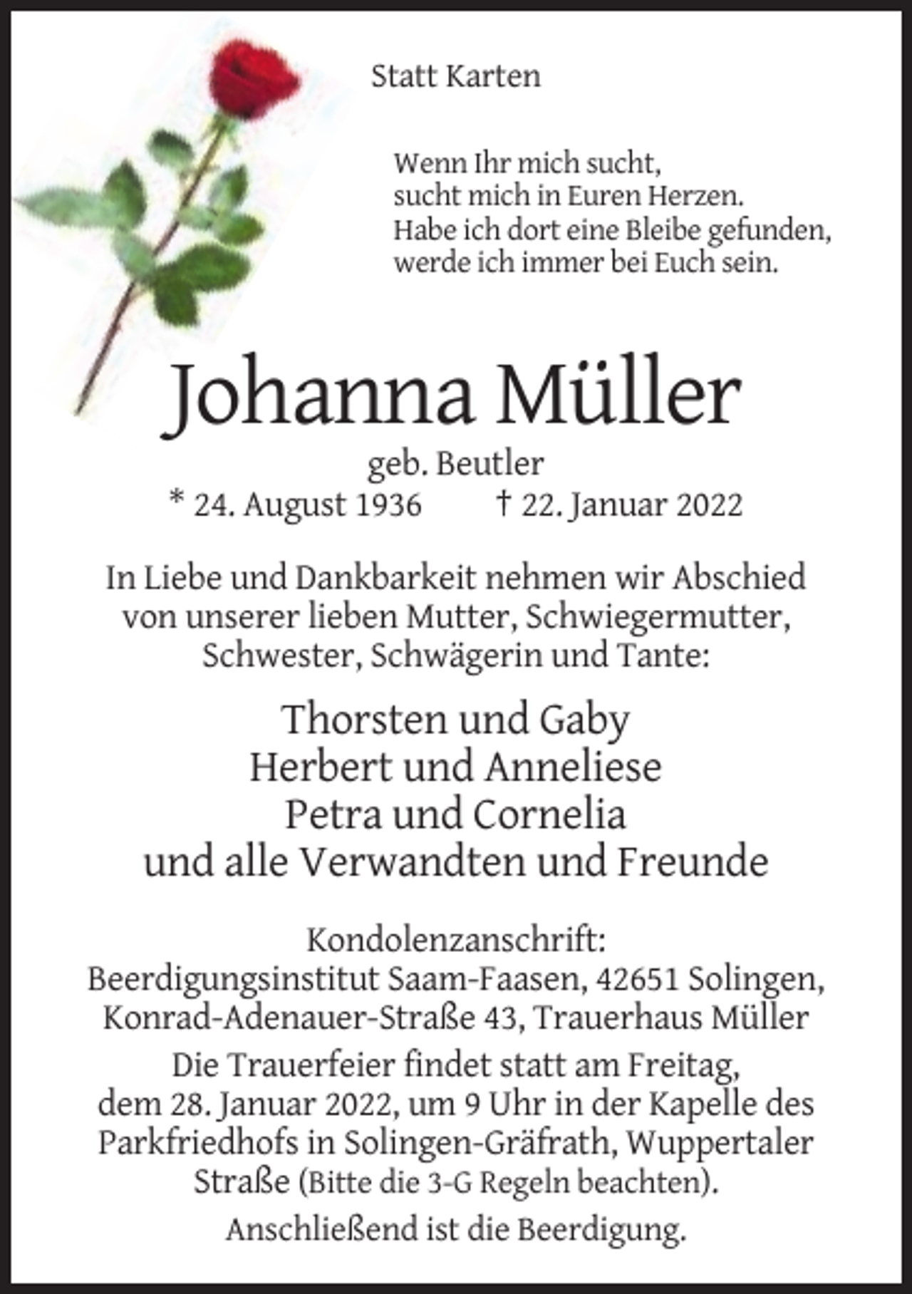 <p>Statt Karten<br />Wenn Ihr mich sucht,<br />sucht mich in Euren Herzen.<br />Habe ich dort eine Bleibe gefunden,<br />werde ich immer bei Euch sein.</p><p>Johanna Müller<br />geb. Beutler<br />* 24. August 1936<br />† 22. Januar 2022<br />In Liebe und Dankbarkeit nehmen wir Abschied<br />von unserer lieben Mutter, Schwiegermutter,<br />Schwester, Schwägerin und Tante:</p><p>Thorsten und Gaby<br />Herbert und Anneliese<br />Petra und Cornelia<br />und alle Verwandten und Freunde<br />Kondolenzanschrift:<br />Beerdigungsinstitut Saam-Faasen, 42651 Solingen,<br />Konrad-Adenauer-Straße 43, Trauerhaus Müller<br />Die Trauerfeier findet statt am Freitag,<br />dem 28. Januar 2022, um 9 Uhr in der Kapelle des<br />Parkfriedhofs in Solingen-Gräfrath, Wuppertaler<br />Straße (Bitte die 3-G Regeln beachten).<br />Anschließend ist die Beerdigung.</p>