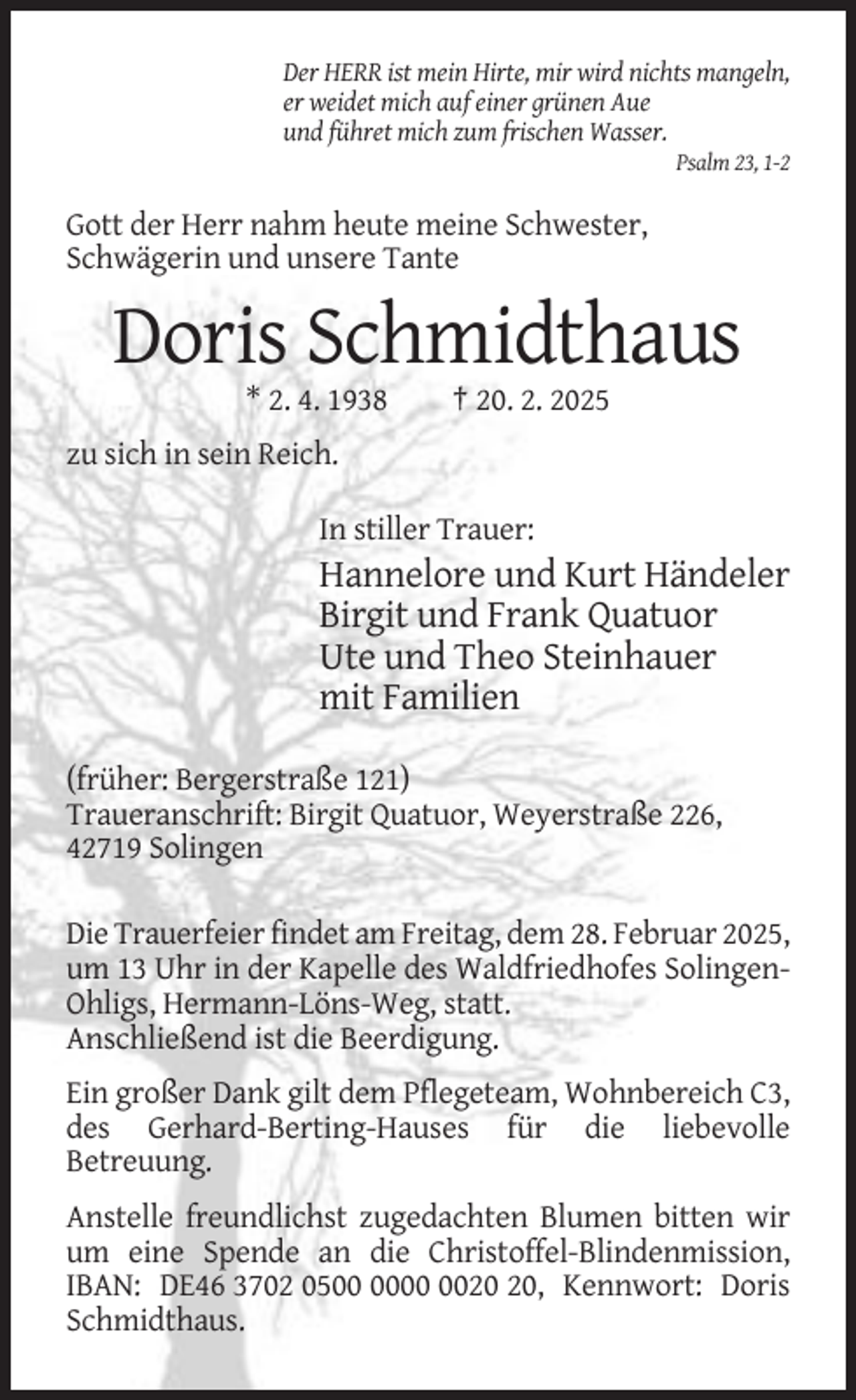 <p>Der HERR ist mein Hirte, mir wird nichts mangeln,<br />er weidet mich auf einer grünen Aue<br />und führet mich zum frischen Wasser.<br />Psalm 23, 1-2</p><p>Gott der Herr nahm heute meine Schwester,<br />Schwägerin und unsere Tante</p><p>Doris Schmidthaus<br />* 2. 4. 1938</p><p>† 20. 2. 2025</p><p>zu sich in sein Reich.<br />In stiller Trauer:</p><p>Hannelore und Kurt Händeler<br />Birgit und Frank Quatuor<br />Ute und Theo Steinhauer<br />mit Familien<br />(früher: Bergerstraße 121)<br />Traueranschrift: Birgit Quatuor, Weyerstraße 226,<br />42719 Solingen<br />Die Trauerfeier findet am Freitag, dem 28. Februar 2025,<br />um 13 Uhr in der Kapelle des Waldfriedhofes SolingenOhligs, Hermann-Löns-Weg, statt.<br />Anschließend ist die Beerdigung.<br />Ein großer Dank gilt dem Pflegeteam, Wohnbereich C3,<br />des Gerhard-Berting-Hauses für die liebevolle<br />Betreuung.<br />Anstelle freundlichst zugedachten Blumen bitten wir<br />um eine Spende an die Christoffel-Blindenmission,<br />IBAN: DE46 3702 05, Kennwort: Doris<br />Schmidthaus.</p>