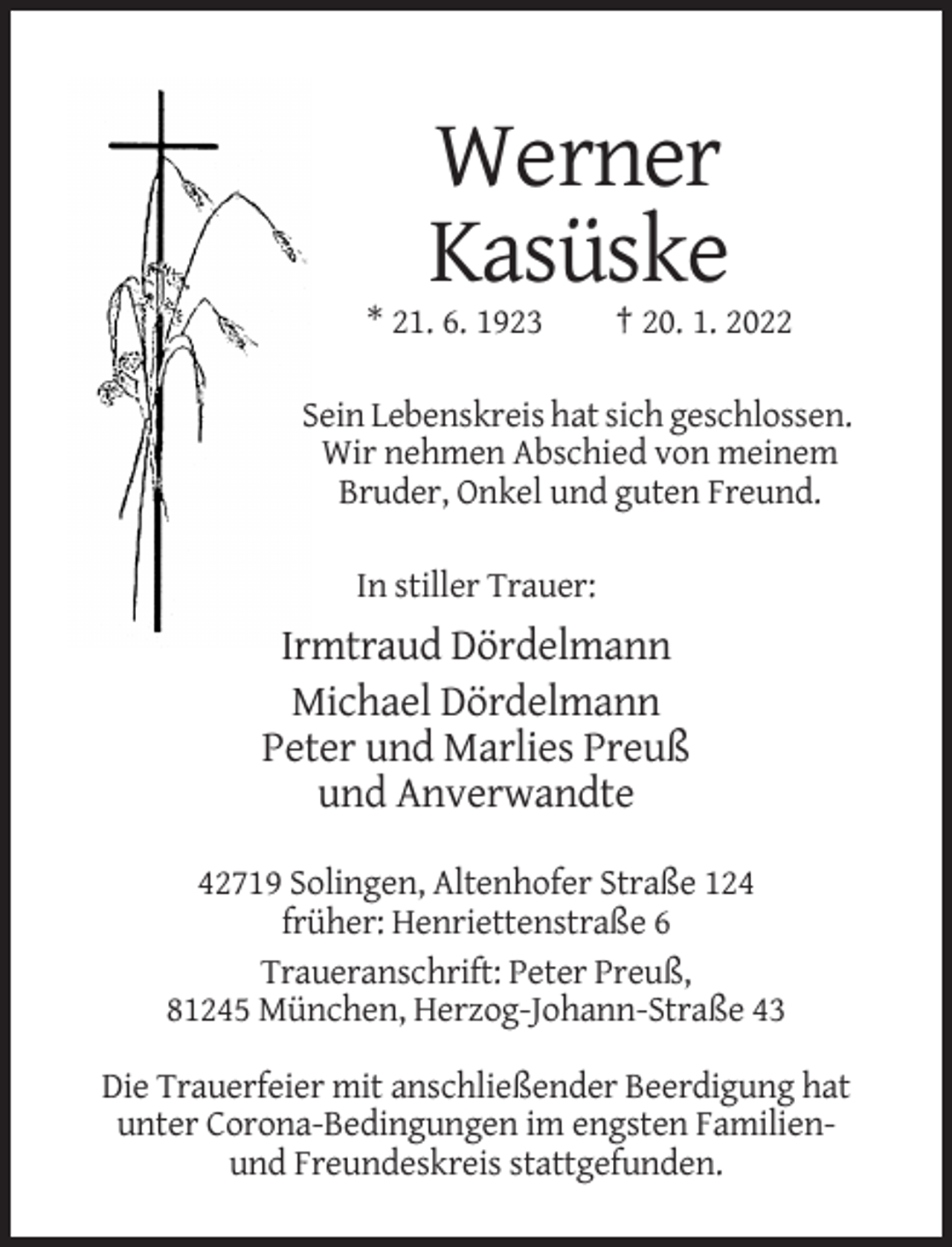 <p>Werner<br />Kasüske<br />* 21. 6. 1923</p><p>† 20. 1. 2022</p><p>Sein Lebenskreis hat sich geschlossen.<br />Wir nehmen Abschied von meinem<br />Bruder, Onkel und guten Freund.<br />In stiller Trauer:</p><p>Irmtraud Dördelmann<br />Michael Dördelmann<br />Peter und Marlies Preuß<br />und Anverwandte<br />42719 Solingen, Altenhofer Straße 124<br />früher: Henriettenstraße 6<br />Traueranschrift: Peter Preuß,<br />81245 München, Herzog-Johann-Straße 43<br />Die Trauerfeier mit anschließender Beerdigung hat<br />unter Corona-Bedingungen im engsten Familienund Freundeskreis stattgefunden.</p>