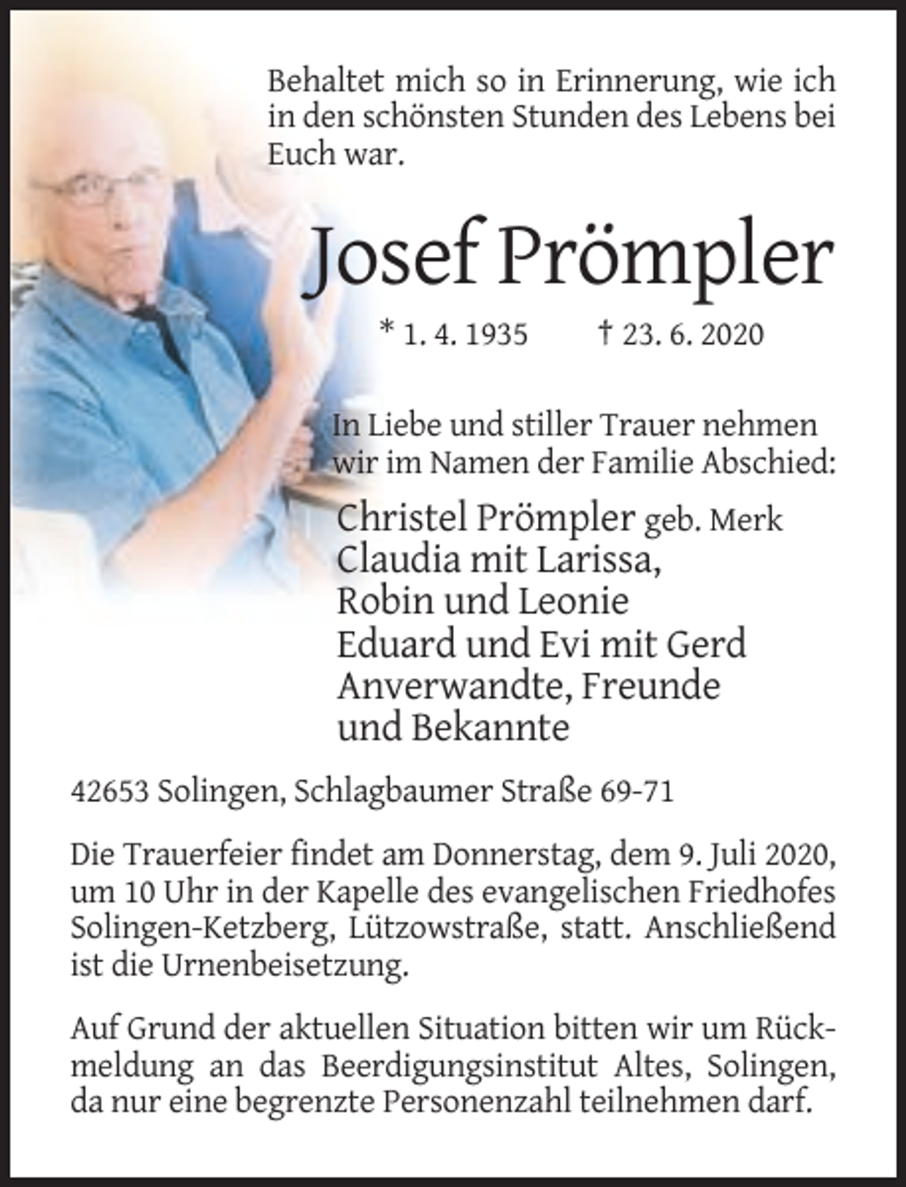 <p>Behaltet mich so in Erinnerung, wie ich<br />in den schönsten Stunden des Lebens bei<br />Euch war.</p><p>Josef Prömpler<br />* 1. 4. 1935</p><p>† 23. 6. 2020</p><p>In Liebe und stiller Trauer nehmen<br />wir im Namen der Familie Abschied:</p><p>Christel Prömpler geb. Merk<br />Claudia mit Larissa,<br />Robin und Leonie<br />Eduard und Evi mit Gerd<br />Anverwandte, Freunde<br />und Bekannte<br />42653 Solingen, Schlagbaumer Straße 69-71<br />Die Trauerfeier findet am Donnerstag, dem 9. Juli 2020,<br />um 10 Uhr in der Kapelle des evangelischen Friedhofes<br />Solingen-Ketzberg, Lützowstraße, statt. Anschließend<br />ist die Urnenbeisetzung.<br />Auf Grund der aktuellen Situation bitten wir um Rückmeldung an das Beerdigungsinstitut Altes, Solingen,<br />da nur eine begrenzte Personenzahl teilnehmen darf.</p>