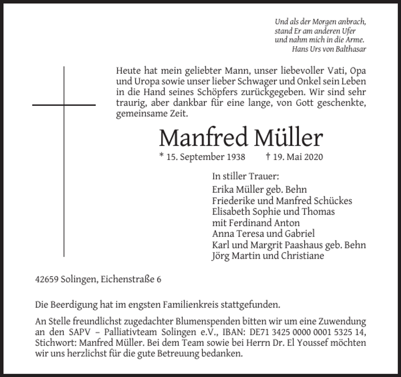 <p>Und als der Morgen anbrach,<br />stand Er am anderen Ufer<br />und nahm mich in die Arme.<br />Hans Urs von Balthasar</p><p>Heute hat mein geliebter Mann, unser liebevoller Vati, Opa<br />und Uropa sowie unser lieber Schwager und Onkel sein Leben<br />in die Hand seines Schöpfers zurückgegeben. Wir sind sehr<br />traurig, aber dankbar für eine lange, von Gott geschenkte,<br />gemeinsame Zeit.</p><p>Manfred Müller<br />* 15. September 1938</p><p>† 19. Mai 2020</p><p>In stiller Trauer:<br />Erika Müller geb. Behn<br />Friederike und Manfred Schückes<br />Elisabeth Sophie und Thomas<br />mit Ferdinand Anton<br />Anna Teresa und Gabriel<br />Karl und Margrit Paashaus geb. Behn<br />Jörg Martin und Christiane<br />42659 Solingen, Eichenstraße 6<br />Die Beerdigung hat im engsten Familienkreis stattgefunden.<br />An Stelle freundlichst zugedachter Blumenspenden bitten wir um eine Zuwendung<br />an den SAPV – Palliativteam Solingen e.V., IBAN: DE71 3425 01 5325 14,<br />Stichwort: Manfred Müller. Bei dem Team sowie bei Herrn Dr. El Youssef möchten<br />wir uns herzlichst für die gute Betreuung bedanken.</p>