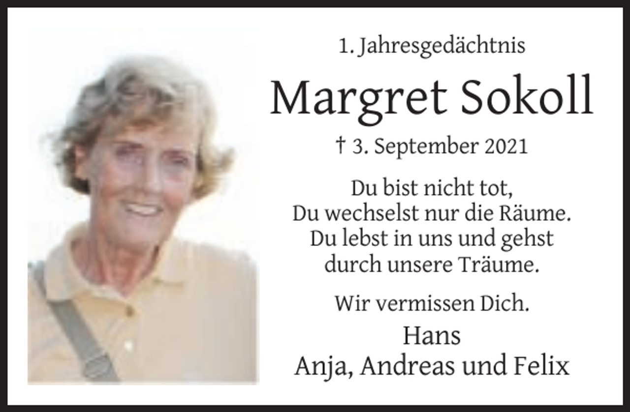 <p>1. Jahresgedächtnis</p><p>Margret Sokoll<br />† 3. September 2021<br />Du bist nicht tot,<br />Du wechselst nur die Räume.<br />Du lebst in uns und gehst<br />durch unsere Träume.<br />Wir vermissen Dich.</p><p>Hans<br />Anja, Andreas und Felix</p>