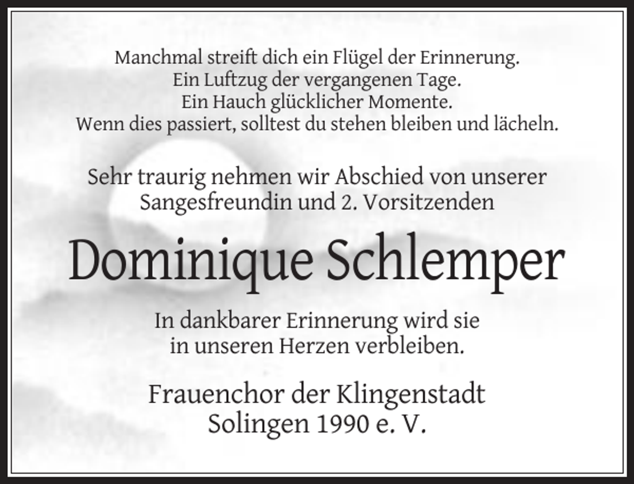 <p>Manchmal streift dich ein Flügel der Erinnerung.<br />Ein Luftzug der vergangenen Tage.<br />Ein Hauch glücklicher Momente.<br />Wenn dies passiert, solltest du stehen bleiben und lächeln.</p><p>Sehr traurig nehmen wir Abschied von unserer<br />Sangesfreundin und 2. Vorsitzenden</p><p>Dominique Schlemper<br />In dankbarer Erinnerung wird sie<br />in unseren Herzen verbleiben.</p><p>Frauenchor der Klingenstadt<br />Solingen 1990 e. V.</p>