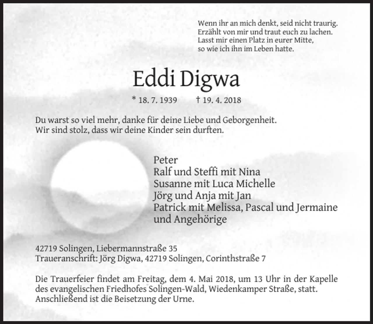 <p>Wenn ihr an mich denkt, seid nicht traurig.<br />Erzählt von mir und traut euch zu lachen.<br />Lasst mir einen Platz in eurer Mitte,<br />so wie ich ihn im Leben hatte.</p><p>Eddi Digwa<br />* 18. 7. 1939</p><p>† 19. 4. 2018</p><p>Du warst so viel mehr, danke für deine Liebe und Geborgenheit.<br />Wir sind stolz, dass wir deine Kinder sein durften.</p><p>Peter<br />Ralf und Steffi mit Nina<br />Susanne mit Luca Michelle<br />Jörg und Anja mit Jan<br />Patrick mit Melissa, Pascal und Jermaine<br />und Angehörige<br />42719 Solingen, Liebermannstraße 35<br />Traueranschrift: Jörg Digwa, 42719 Solingen, Corinthstraße 7<br />Die Trauerfeier findet am Freitag, dem 4. Mai 2018, um 13 Uhr in der Kapelle<br />des evangelischen Friedhofes Solingen-Wald, Wiedenkamper Straße, statt.<br />Anschließend ist die Beisetzung der Urne.</p>
