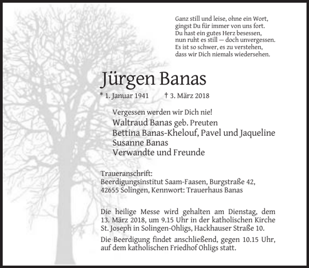 <p>Ganz still und leise, ohne ein Wort,<br />gingst Du für immer von uns fort.<br />Du hast ein gutes Herz besessen,<br />nun ruht es still — doch unvergessen.<br />Es ist so schwer, es zu verstehen,<br />dass wir Dich niemals wiedersehen.</p><p>Jürgen Banas<br />* 1. Januar 1941</p><p>† 3. März 2018</p><p>Vergessen werden wir Dich nie!</p><p>Waltraud Banas geb. Preuten<br />Bettina Banas-Khelouf, Pavel und Jaqueline<br />Susanne Banas<br />Verwandte und Freunde<br />Traueranschrift:<br />Beerdigungsinstitut Saam-Faasen, Burgstraße 42,<br />42655 Solingen, Kennwort: Trauerhaus Banas<br />Die heilige Messe wird gehalten am Dienstag, dem<br />13. März 2018, um 9.15 Uhr in der katholischen Kirche<br />St. Joseph in Solingen-Ohligs, Hackhauser Straße 10.<br />Die Beerdigung findet anschließend, gegen 10.15 Uhr,<br />auf dem katholischen Friedhof Ohligs statt.</p>