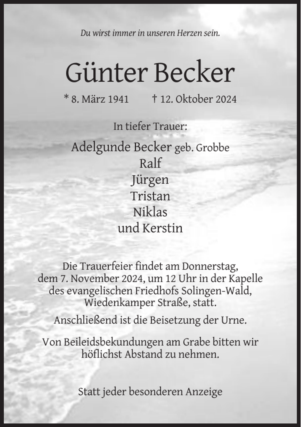 <p>Du wirst immer in unseren Herzen sein.</p><p>Günter Becker<br />* 8. März 1941</p><p>† 12. Oktober 2024</p><p>In tiefer Trauer:</p><p>Adelgunde Becker geb. Grobbe<br />Ralf<br />Jürgen<br />Tristan<br />Niklas<br />und Kerstin<br />Die Trauerfeier findet am Donnerstag,<br />dem 7. November 2024, um 12 Uhr in der Kapelle<br />des evangelischen Friedhofs Solingen-Wald,<br />Wiedenkamper Straße, statt.<br />Anschließend ist die Beisetzung der Urne.<br />Von Beileidsbekundungen am Grabe bitten wir<br />höflichst Abstand zu nehmen.</p><p>Statt jeder besonderen Anzeige</p>