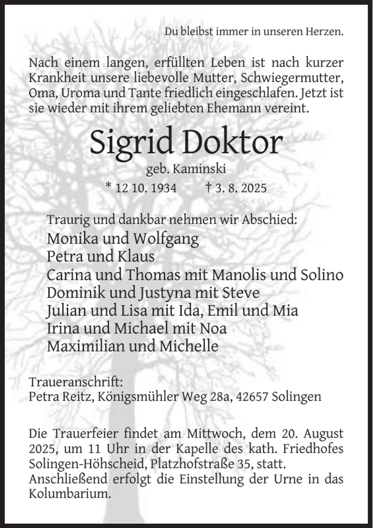 <p>Du bleibst immer in unseren Herzen.</p><p>Nach einem langen, erfüllten Leben ist nach kurzer<br />Krankheit unsere liebevolle Mutter, Schwiegermutter,<br />Oma, Uroma und Tante friedlich eingeschlafen. Jetzt ist<br />sie wieder mit ihrem geliebten Ehemann vereint.</p><p>Sigrid Doktor<br />geb. Kaminski<br />* 12 10. 1934<br />† 3. 8. 2025<br />Traurig und dankbar nehmen wir Abschied:</p><p>Monika und Wolfgang<br />Petra und Klaus<br />Carina und Thomas mit Manolis und Solino<br />Dominik und Justyna mit Steve<br />Julian und Lisa mit Ida, Emil und Mia<br />Irina und Michael mit Noa<br />Maximilian und Michelle<br />Traueranschrift:<br />Petra Reitz, Königsmühler Weg 28a, 42657 Solingen<br />Die Trauerfeier findet am Mittwoch, dem 20. August<br />2025, um 11 Uhr in der Kapelle des kath. Friedhofes<br />Solingen-Höhscheid, Platzhofstraße 35, statt.<br />Anschließend erfolgt die Einstellung der Urne in das<br />Kolumbarium.</p>