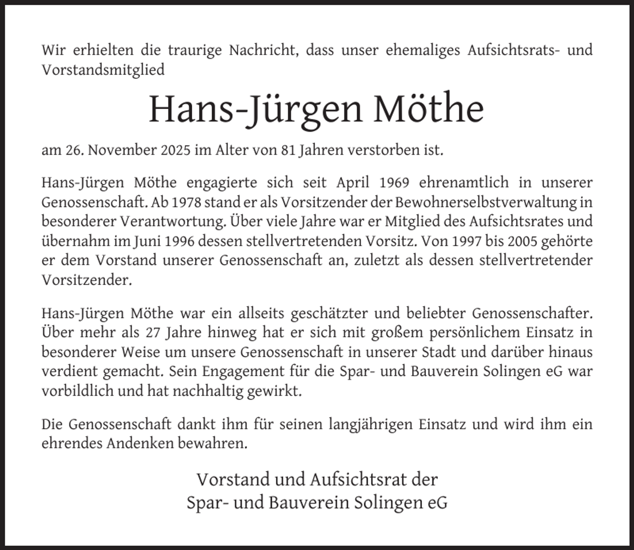 <p>Wir erhielten die traurige Nachricht, dass unser ehemaliges Aufsichtsrats- und<br />Vorstandsmitglied</p>
<p>Hans-Jürgen Möthe<br />am 26. November 2025 im Alter von 81 Jahren verstorben ist.<br />Hans-Jürgen Möthe engagierte sich seit April 1969 ehrenamtlich in unserer<br />Genossenschaft. Ab 1978 stand er als Vorsitzender der Bewohnerselbstverwaltung in<br />besonderer Verantwortung. Über viele Jahre war er Mitglied des Aufsichtsrates und<br />übernahm im Juni 1996 dessen stellvertretenden Vorsitz. Von 1997 bis 2005 gehörte<br />er dem Vorstand unserer Genossenschaft an, zuletzt als dessen stellvertretender<br />Vorsitzender.<br />Hans-Jürgen Möthe war ein allseits geschätzter und beliebter Genossenschafter.<br />Über mehr als 27 Jahre hinweg hat er sich mit großem persönlichem Einsatz in<br />besonderer Weise um unsere Genossenschaft in unserer Stadt und darüber hinaus<br />verdient gemacht. Sein Engagement für die Spar- und Bauverein Solingen eG war<br />vorbildlich und hat nachhaltig gewirkt.<br />Die Genossenschaft dankt ihm für seinen langjährigen Einsatz und wird ihm ein<br />ehrendes Andenken bewahren.</p>
<p>Vorstand und Aufsichtsrat der<br />Spar- und Bauverein Solingen eG</p>
