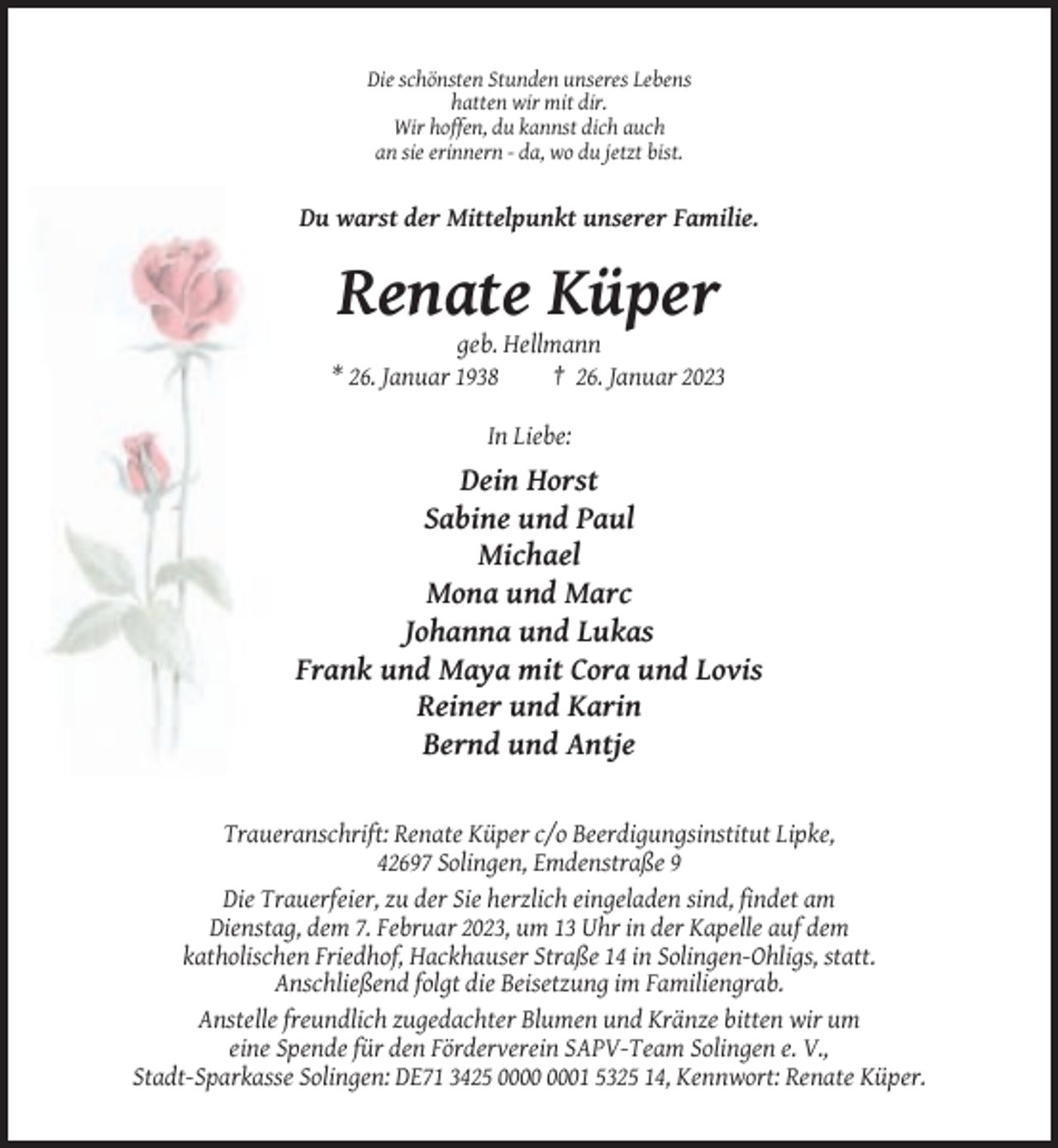 <p>Die schönsten Stunden unseres Lebens<br />hatten wir mit dir.<br />Wir hoffen, du kannst dich auch<br />an sie erinnern - da, wo du jetzt bist.</p><p>Du warst der Mittelpunkt unserer Familie.</p><p>Renate Küper<br />geb. Hellmann<br />* 26. Januar 1938<br />† 26. Januar 2023<br />In Liebe:</p><p>Dein Horst<br />Sabine und Paul<br />Michael<br />Mona und Marc<br />Johanna und Lukas<br />Frank und Maya mit Cora und Lovis<br />Reiner und Karin<br />Bernd und Antje</p><p>Traueranschrift: Renate Küper c/o Beerdigungsinstitut Lipke,<br />42697 Solingen, Emdenstraße 9<br />Die Trauerfeier, zu der Sie herzlich eingeladen sind, findet am<br />Dienstag, dem 7. Februar 2023, um 13 Uhr in der Kapelle auf dem<br />katholischen Friedhof, Hackhauser Straße 14 in Solingen-Ohligs, statt.<br />Anschließend folgt die Beisetzung im Familiengrab.<br />Anstelle freundlich zugedachter Blumen und Kränze bitten wir um<br />eine Spende für den Förderverein SAPV-Team Solingen e. V.,<br />Stadt-Sparkasse Solingen: DE71 3425 01 5325 14, Kennwort: Renate Küper.</p>