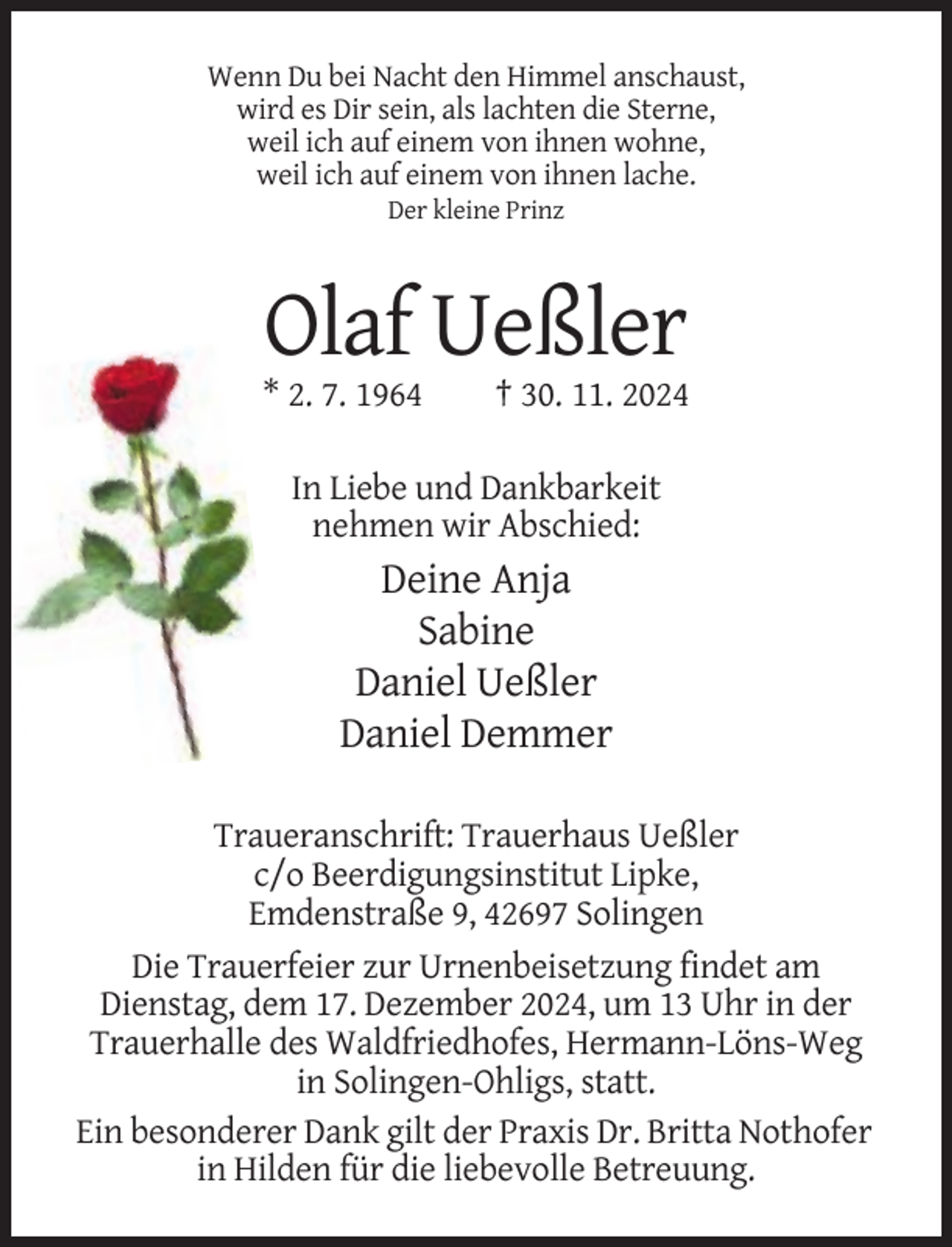 <p>Wenn Du bei Nacht den Himmel anschaust,<br />wird es Dir sein, als lachten die Sterne,<br />weil ich auf einem von ihnen wohne,<br />weil ich auf einem von ihnen lache.<br />Der kleine Prinz</p><p>Olaf Ueßler<br />* 2. 7. 1964</p><p>† 30. 11. 2024</p><p>In Liebe und Dankbarkeit<br />nehmen wir Abschied:</p><p>Deine Anja<br />Sabine<br />Daniel Ueßler<br />Daniel Demmer<br />Traueranschrift: Trauerhaus Ueßler<br />c/o Beerdigungsinstitut Lipke,<br />Emdenstraße 9, 42697 Solingen<br />Die Trauerfeier zur Urnenbeisetzung findet am<br />Dienstag, dem 17. Dezember 2024, um 13 Uhr in der<br />Trauerhalle des Waldfriedhofes, Hermann-Löns-Weg<br />in Solingen-Ohligs, statt.<br />Ein besonderer Dank gilt der Praxis Dr. Britta Nothofer<br />in Hilden für die liebevolle Betreuung.</p>