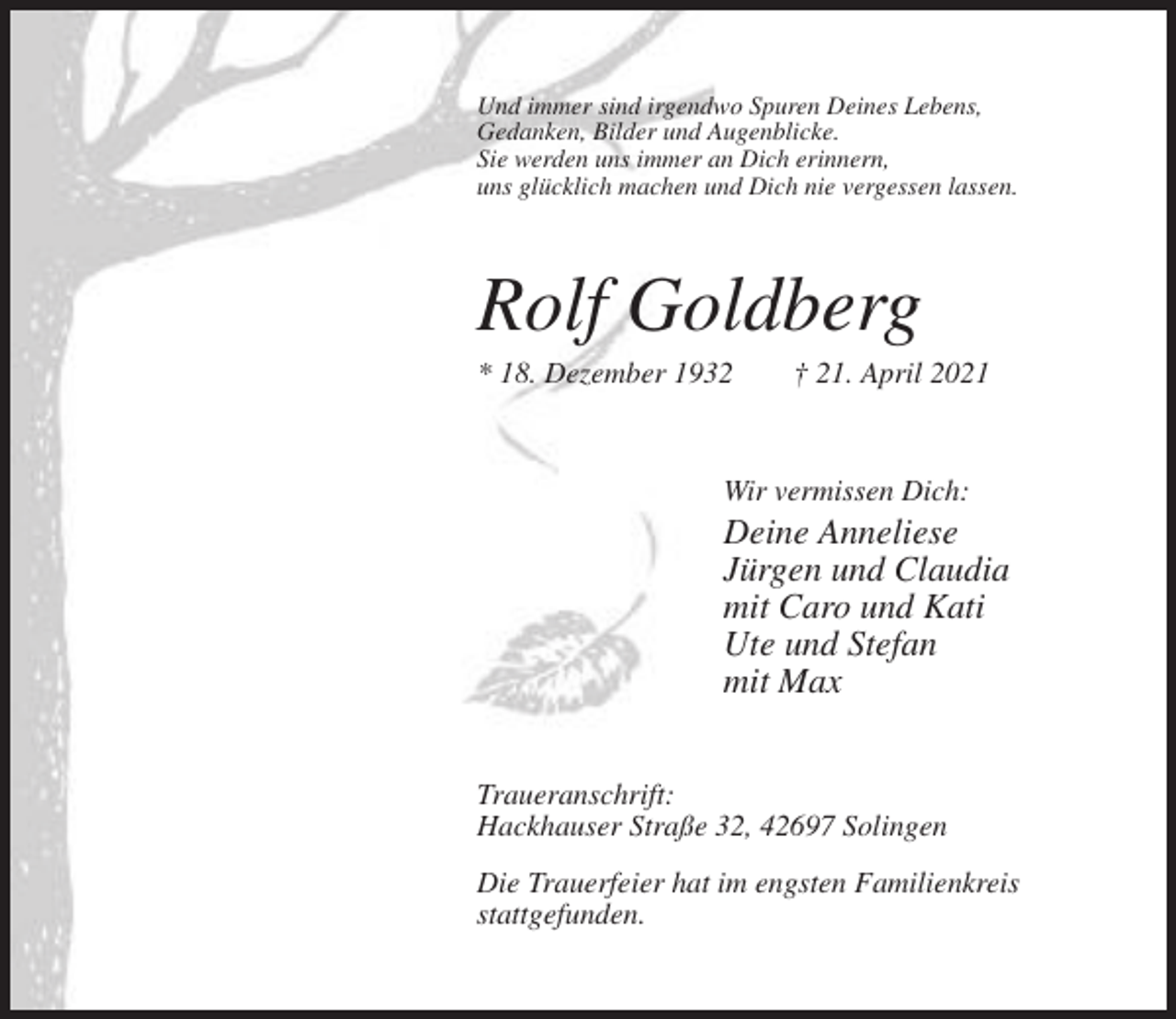 <p>Und immer sind irgendwo Spuren Deines Lebens,<br />Gedanken, Bilder und Augenblicke.<br />Sie werden uns immer an Dich erinnern,<br />uns glücklich machen und Dich nie vergessen lassen.</p><p>Rolf Goldberg<br />* 18. Dezember 1932</p><p>† 21. April 2021</p><p>Wir vermissen Dich:</p><p>Deine Anneliese<br />Jürgen und Claudia<br />mit Caro und Kati<br />Ute und Stefan<br />mit Max<br />Traueranschrift:<br />Hackhauser Straße 32, 42697 Solingen<br />Die Trauerfeier hat im engsten Familienkreis<br />stattgefunden.</p>