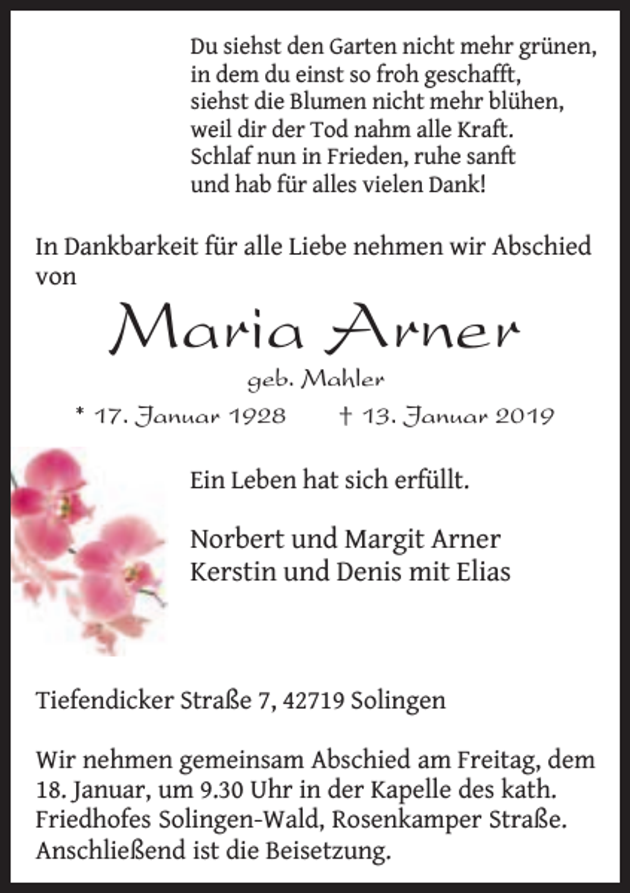 <p>Du siehst den Garten nicht mehr grünen,<br />in dem du einst so froh geschafft,<br />siehst die Blumen nicht mehr blühen,<br />weil dir der Tod nahm alle Kraft.<br />Schlaf nun in Frieden, ruhe sanft<br />und hab für alles vielen Dank!</p><p>In Dankbarkeit für alle Liebe nehmen wir Abschied<br />von</p><p>Maria Arner</p><p>geb. Mahler<br />* 17. Januar 1928<br />† 13. Januar 2019<br />Ein Leben hat sich erfüllt.</p><p>Norbert und Margit Arner<br />Kerstin und Denis mit Elias</p><p>Tiefendicker Straße 7, 42719 Solingen<br />Wir nehmen gemeinsam Abschied am Freitag, dem<br />18. Januar, um 9.30 Uhr in der Kapelle des kath.<br />Friedhofes Solingen-Wald, Rosenkamper Straße.<br />Anschließend ist die Beisetzung.</p>