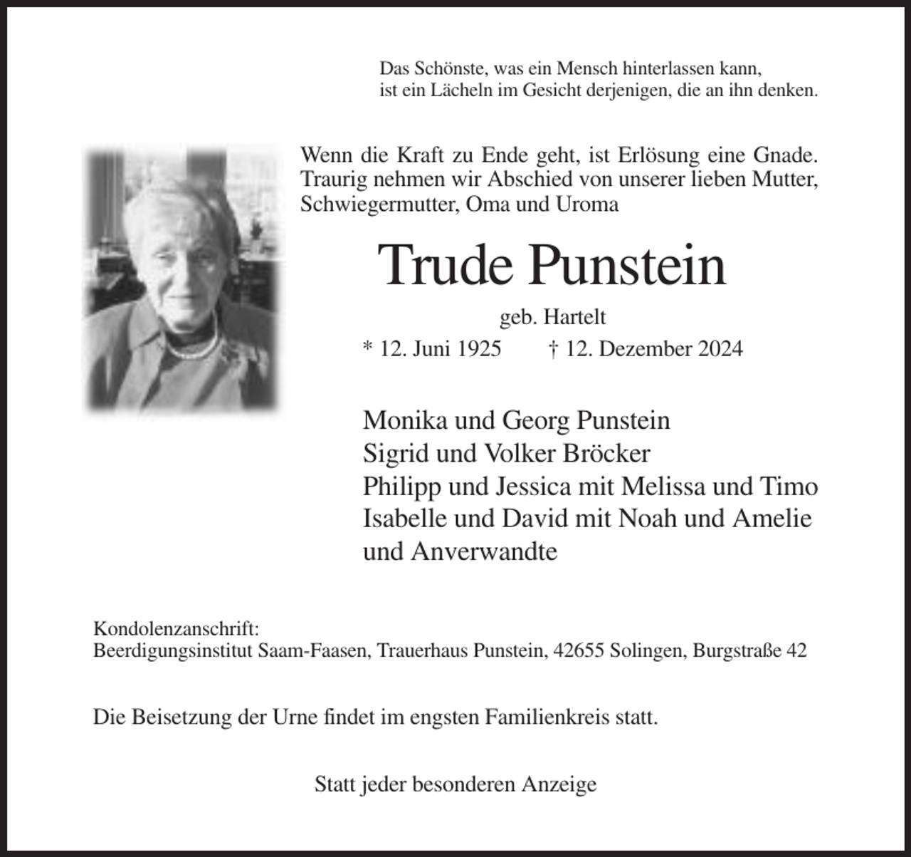 <p>Das Schönste, was ein Mensch hinterlassen kann,<br />ist ein Lächeln im Gesicht derjenigen, die an ihn denken.</p><p>Wenn die Kraft zu Ende geht, ist Erlösung eine Gnade.<br />Traurig nehmen wir Abschied von unserer lieben Mutter,<br />Schwiegermutter, Oma und Uroma</p><p>Trude Punstein<br />geb. Hartelt<br />* 12. Juni 1925<br />† 12. Dezember 2024</p><p>Monika und Georg Punstein<br />Sigrid und Volker Bröcker<br />Philipp und Jessica mit Melissa und Timo<br />Isabelle und David mit Noah und Amelie<br />und Anverwandte<br />Kondolenzanschrift:<br />Beerdigungsinstitut Saam-Faasen, Trauerhaus Punstein, 42655 Solingen, Burgstraße 42</p><p>Die Beisetzung der Urne findet im engsten Familienkreis statt.<br />Statt jeder besonderen Anzeige</p>
