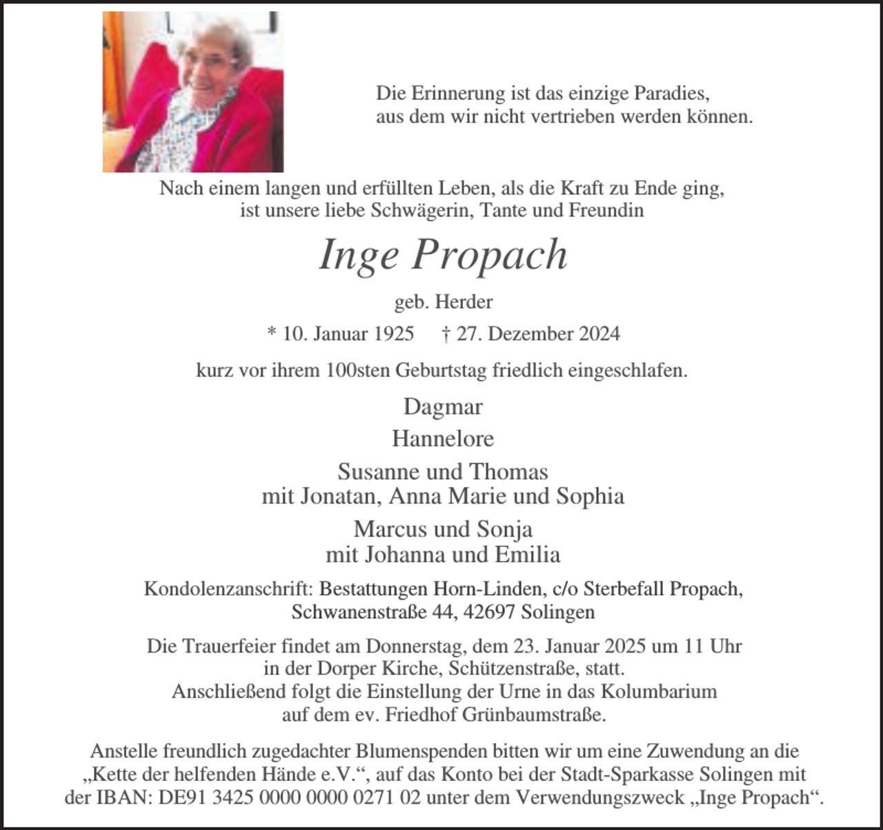 <p>Die Erinnerung ist das einzige Paradies,<br />aus dem wir nicht vertrieben werden können.<br />Nach einem langen und erfüllten Leben, als die Kraft zu Ende ging,<br />ist unsere liebe Schwägerin, Tante und Freundin</p><p>Inge Propach<br />geb. Herder<br />* 10. Januar 1925</p><p>† 27. Dezember 2024</p><p>kurz vor ihrem 100sten Geburtstag friedlich eingeschlafen.</p><p>Dagmar<br />Hannelore<br />Susanne und Thomas<br />mit Jonatan, Anna Marie und Sophia<br />Marcus und Sonja<br />mit Johanna und Emilia<br />Kondolenzanschrift: Bestattungen Horn-Linden, c/o Sterbefall Propach,<br />Schwanenstraße 44, 42697 Solingen<br />Die Trauerfeier findet am Donnerstag, dem 23. Januar 2025 um 11 Uhr<br />in der Dorper Kirche, Schützenstraße, statt.<br />Anschließend folgt die Einstellung der Urne in das Kolumbarium<br />auf dem ev. Friedhof Grünbaumstraße.<br />Anstelle freundlich zugedachter Blumenspenden bitten wir um eine Zuwendung an die<br />„Kette der helfenden Hände e.V.“, auf das Konto bei der Stadt-Sparkasse Solingen mit<br />der IBAN: DE91 3425 0271 02 unter dem Verwendungszweck „Inge Propach“.</p>