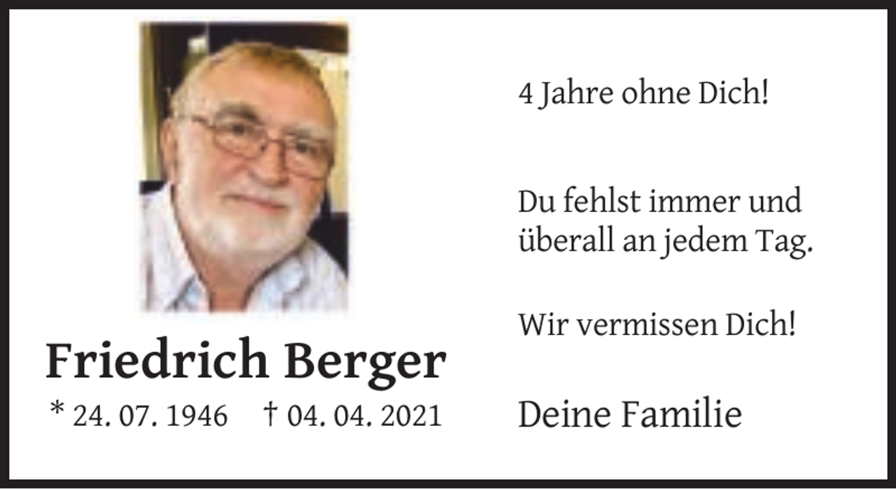 <p>4 Jahre ohne Dich!</p>
<p>Du fehlst immer und<br />überall an jedem Tag.<br />Wir vermissen Dich!</p>
<p>Friedrich Berger<br />* 24. 07. 1946 † 04. 04. 2021</p>
<p>Deine Familie</p>