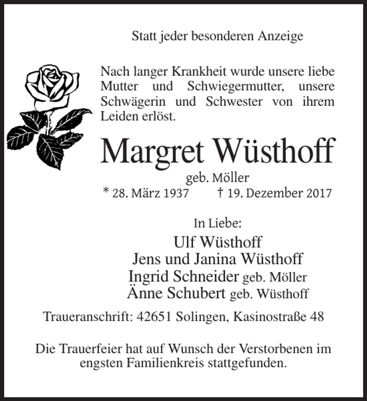 <p>Statt jeder besonderen Anzeige<br />Nach langer Krankheit wurde unsere liebe<br />Mutter und Schwiegermutter, unsere<br />Schwägerin und Schwester von ihrem<br />Leiden erlöst.</p><p>Margret Wüsthoff<br />geb. Möller<br />* 28. März 1937<br />† 19. Dezember 2017<br />In Liebe:</p><p>Ulf Wüsthoff<br />Jens und Janina Wüsthoff<br />Ingrid Schneider geb. Möller<br />Änne Schubert geb. Wüsthoff<br />Traueranschrift: 42651 Solingen, Kasinostraße 48<br />Die Trauerfeier hat auf Wunsch der Verstorbenen im<br />engsten Familienkreis stattgefunden.</p>