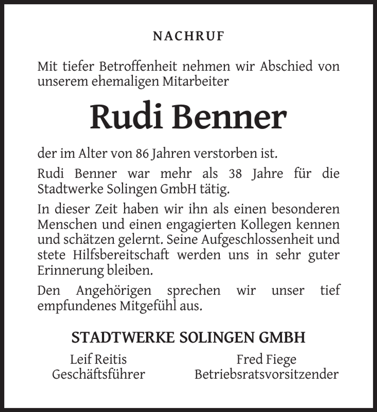<p>NACHRUF<br />Mit tiefer Betroffenheit nehmen wir Abschied von<br />unserem ehemaligen Mitarbeiter</p><p>Rudi Benner<br />der im Alter von 86 Jahren verstorben ist.<br />Rudi Benner war mehr als 38 Jahre für die<br />Stadtwerke Solingen GmbH tätig.<br />In dieser Zeit haben wir ihn als einen besonderen<br />Menschen und einen engagierten Kollegen kennen<br />und schätzen gelernt. Seine Aufgeschlossenheit und<br />stete Hilfsbereitschaft werden uns in sehr guter<br />Erinnerung bleiben.<br />Den Angehörigen sprechen wir unser tief<br />empfundenes Mitgefühl aus.</p><p>STADTWERKE SOLINGEN GMBH<br />Leif Reitis<br />Geschäftsführer</p><p>Fred Fiege<br />Betriebsratsvorsitzender</p>