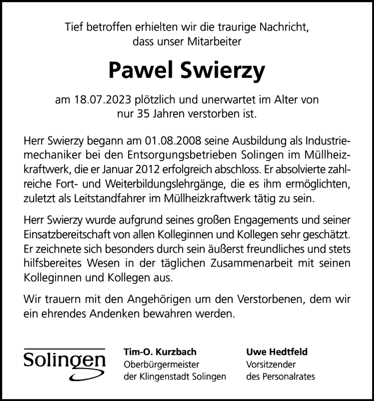 <p>Tief betroffen erhielten wir die traurige Nachricht,<br />dass unser Mitarbeiter</p><p>Pawel Swierzy<br />am 18.07.2023 plötzlich und unerwartet im Alter von<br />nur 35 Jahren verstorben ist.<br />Herr Swierzy begann am 01.08.2008 seine Ausbildung als Industriemechaniker bei den Entsorgungsbetrieben Solingen im Müllheizkraftwerk, die er Januar 2012 erfolgreich abschloss. Er absolvierte zahlreiche Fort- und Weiterbildungslehrgänge, die es ihm ermöglichten,<br />zuletzt als Leitstandfahrer im Müllheizkraftwerk tätig zu sein.<br />Herr Swierzy wurde aufgrund seines großen Engagements und seiner<br />Einsatzbereitschaft von allen Kolleginnen und Kollegen sehr geschätzt.<br />Er zeichnete sich besonders durch sein äußerst freundliches und stets<br />hilfsbereites Wesen in der täglichen Zusammenarbeit mit seinen<br />Kolleginnen und Kollegen aus.<br />Wir trauern mit den Angehörigen um den Verstorbenen, dem wir<br />ein ehrendes Andenken bewahren werden.<br />Tim-O. Kurzbach<br />Oberbürgermeister<br />der Klingenstadt Solingen</p><p>Uwe Hedtfeld<br />Vorsitzender<br />des Personalrates</p>