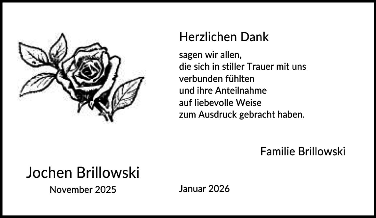 <p>Herzlichen Dank<br />sagen wir allen,<br />die sich in stiller Trauer mit uns<br />verbunden fühlten<br />und ihre Anteilnahme<br />auf liebevolle Weise<br />zum Ausdruck gebracht haben.</p><p>Familie Brillowski</p><p>Jochen Brillowski<br />November 2025</p><p>Januar 2026</p>
