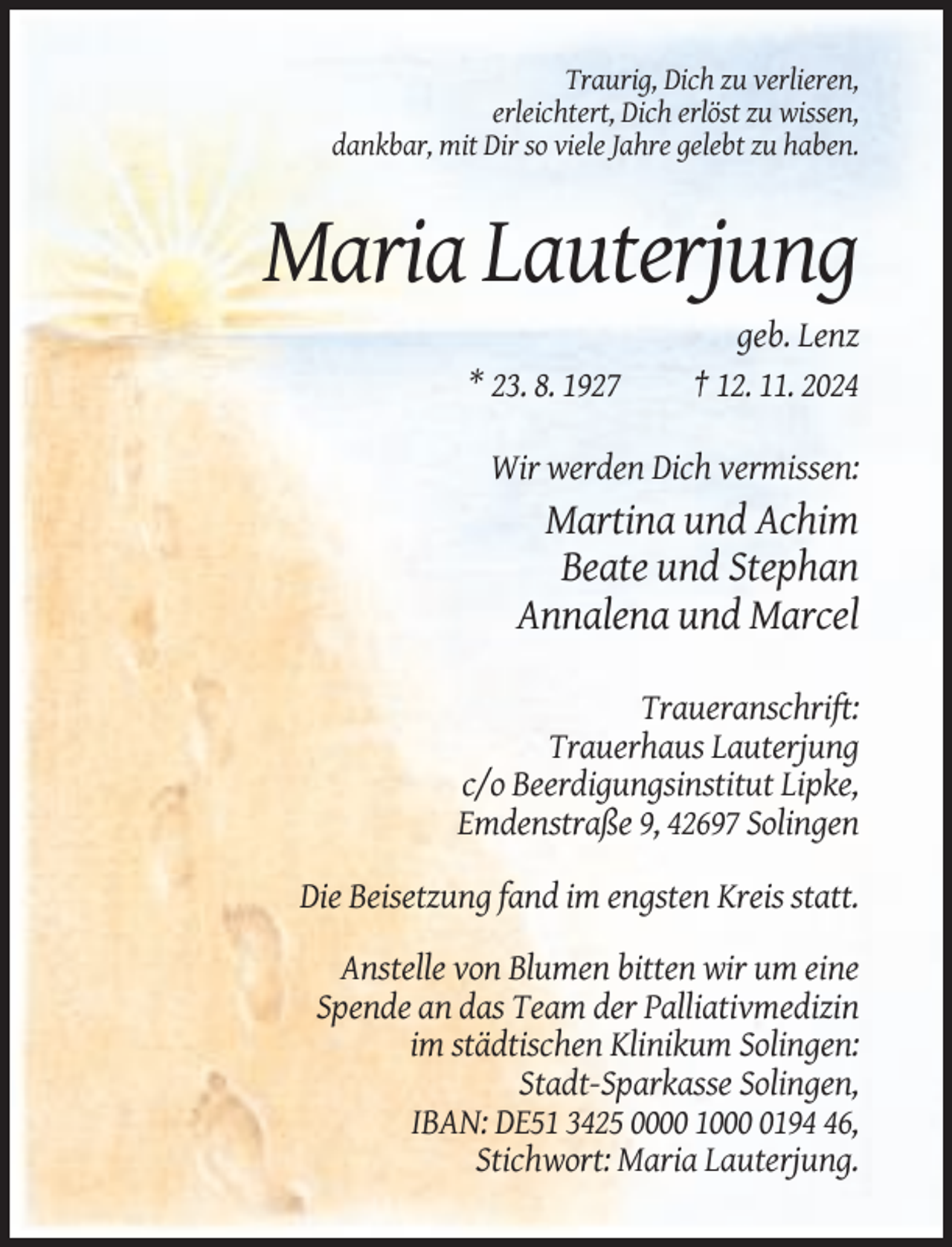 <p>Traurig, Dich zu verlieren,<br />erleichtert, Dich erlöst zu wissen,<br />dankbar, mit Dir so viele Jahre gelebt zu haben.</p><p>Maria Lauterjung<br />* 23. 8. 1927</p><p>geb. Lenz<br />† 12. 11. 2024</p><p>Wir werden Dich vermissen:</p><p>Martina und Achim<br />Beate und Stephan<br />Annalena und Marcel<br />Traueranschrift:<br />Trauerhaus Lauterjung<br />c/o Beerdigungsinstitut Lipke,<br />Emdenstraße 9, 42697 Solingen<br />Die Beisetzung fand im engsten Kreis statt.<br />Anstelle von Blumen bitten wir um eine<br />Spende an das Team der Palliativmedizin<br />im städtischen Klinikum Solingen:<br />Stadt-Sparkasse Solingen,<br />IBAN: DE51 3425 0000 100196,<br />Stichwort: Maria Lauterjung.</p>