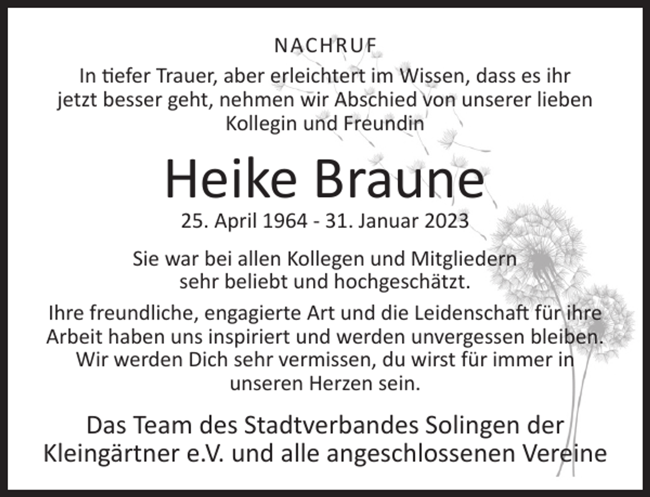 <p>NACHRUF<br />In tiefer Trauer, aber erleichtert im Wissen, dass es ihr<br />jetzt besser geht, nehmen wir Abschied von unserer lieben<br />Kollegin und Freundin</p><p>Heike Braune<br />25. April 1964 - 31. Januar 2023</p><p>Sie war bei allen Kollegen und Mitgliedern<br />sehr beliebt und hochgeschätzt.<br />Ihre freundliche, engagierte Art und die Leidenschaft für ihre<br />Arbeit haben uns inspiriert und werden unvergessen bleiben.<br />Wir werden Dich sehr vermissen, du wirst für immer in<br />unseren Herzen sein.</p><p>Das Team des Stadtverbandes Solingen der<br />Kleingärtner e.V. und alle angeschlossenen Vereine</p>