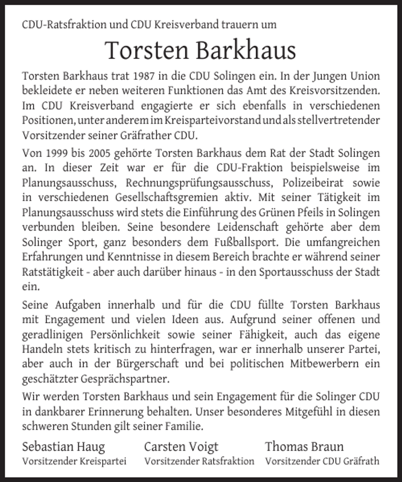 <p>CDU-Ratsfraktion und CDU Kreisverband trauern um</p><p>Torsten Barkhaus</p><p>Torsten Barkhaus trat 1987 in die CDU Solingen ein. In der Jungen Union<br />bekleidete er neben weiteren Funktionen das Amt des Kreisvorsitzenden.<br />Im CDU Kreisverband engagierte er sich ebenfalls in verschiedenen<br />Positionen, unter anderem im Kreisparteivorstand und als stellvertretender<br />Vorsitzender seiner Gräfrather CDU.<br />Von 1999 bis 2005 gehörte Torsten Barkhaus dem Rat der Stadt Solingen<br />an. In dieser Zeit war er für die CDU-Fraktion beispielsweise im<br />Planungsausschuss, Rechnungsprüfungsausschuss, Polizeibeirat sowie<br />in verschiedenen Gesellschaftsgremien aktiv. Mit seiner Tätigkeit im<br />Planungsausschuss wird stets die Einführung des Grünen Pfeils in Solingen<br />verbunden bleiben. Seine besondere Leidenschaft gehörte aber dem<br />Solinger Sport, ganz besonders dem Fußballsport. Die umfangreichen<br />Erfahrungen und Kenntnisse in diesem Bereich brachte er während seiner<br />Ratstätigkeit - aber auch darüber hinaus - in den Sportausschuss der Stadt<br />ein.<br />Seine Aufgaben innerhalb und für die CDU füllte Torsten Barkhaus<br />mit Engagement und vielen Ideen aus. Aufgrund seiner offenen und<br />geradlinigen Persönlichkeit sowie seiner Fähigkeit, auch das eigene<br />Handeln stets kritisch zu hinterfragen, war er innerhalb unserer Partei,<br />aber auch in der Bürgerschaft und bei politischen Mitbewerbern ein<br />geschätzter Gesprächspartner.<br />Wir werden Torsten Barkhaus und sein Engagement für die Solinger CDU<br />in dankbarer Erinnerung behalten. Unser besonderes Mitgefühl in diesen<br />schweren Stunden gilt seiner Familie.</p><p>Sebastian Haug</p><p>Vorsitzender Kreispartei</p><p>Carsten Voigt</p><p>Thomas Braun</p><p>Vorsitzender Ratsfraktion Vorsitzender CDU Gräfrath</p>