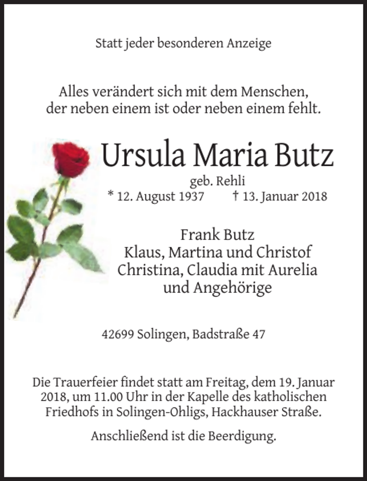<p>Statt jeder besonderen Anzeige</p><p>Alles verändert sich mit dem Menschen,<br />der neben einem ist oder neben einem fehlt.</p><p>Ursula Maria Butz<br />geb. Rehli<br />* 12. August 1937<br />† 13. Januar 2018</p><p>Frank Butz<br />Klaus, Martina und Christof<br />Christina, Claudia mit Aurelia<br />und Angehörige<br />42699 Solingen, Badstraße 47</p><p>Die Trauerfeier findet statt am Freitag, dem 19. Januar<br />2018, um 11.00 Uhr in der Kapelle des katholischen<br />Friedhofs in Solingen-Ohligs, Hackhauser Straße.<br />Anschließend ist die Beerdigung.</p>