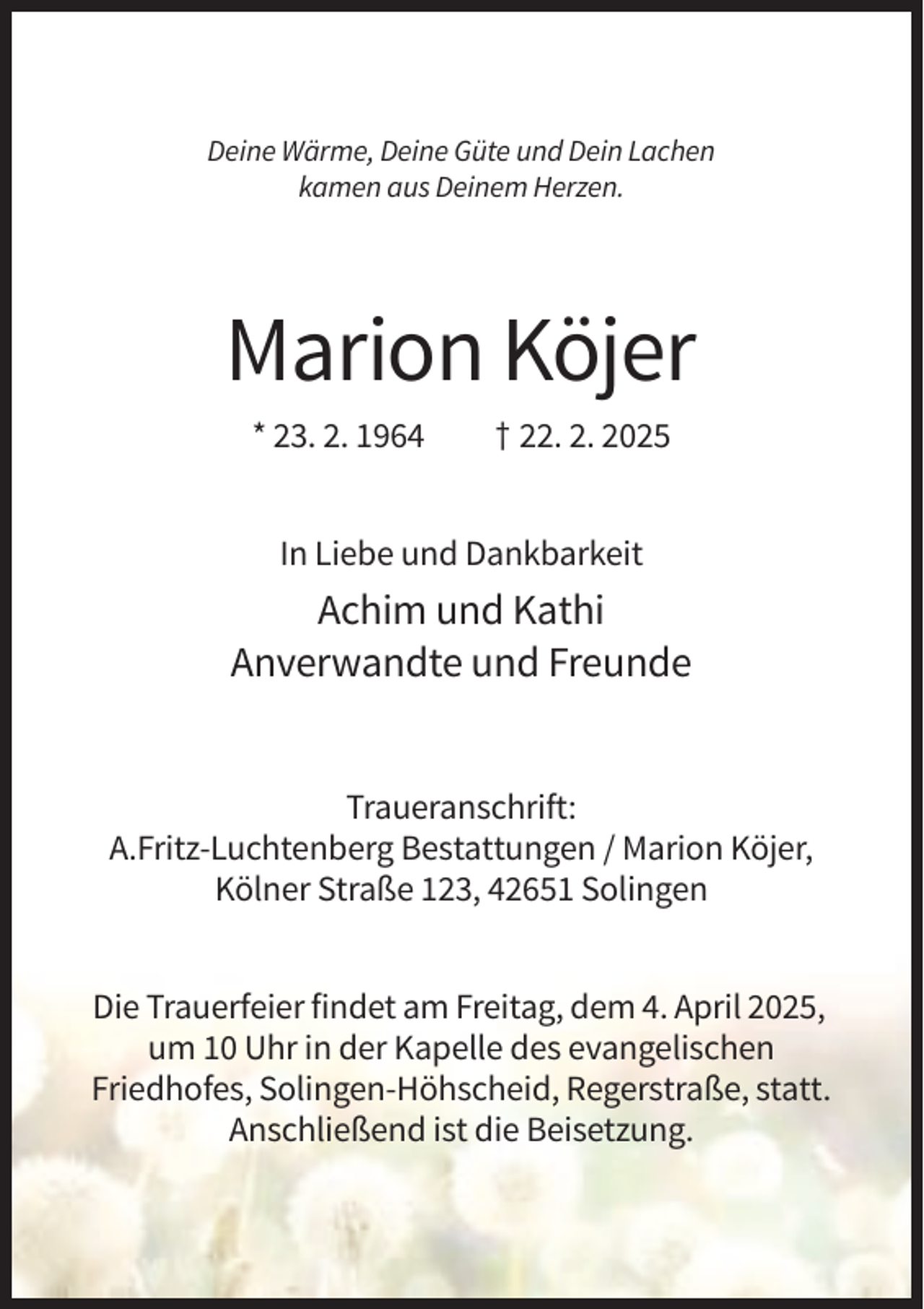 <p>Deine Wärme, Deine Güte und Dein Lachen<br />kamen aus Deinem Herzen.</p><p>Marion Köjer<br />* 23. 2. 1964</p><p>† 22. 2. 2025</p><p>In Liebe und Dankbarkeit</p><p>Achim und Kathi<br />Anverwandte und Freunde</p><p>Traueranschrift:<br />A.Fritz-Luchtenberg Bestattungen / Marion Köjer,<br />Kölner Straße 123, 42651 Solingen<br />Die Trauerfeier findet am Freitag, dem 4. April 2025,<br />um 10 Uhr in der Kapelle des evangelischen<br />Friedhofes, Solingen-Höhscheid, Regerstraße, statt.<br />Anschließend ist die Beisetzung.</p>