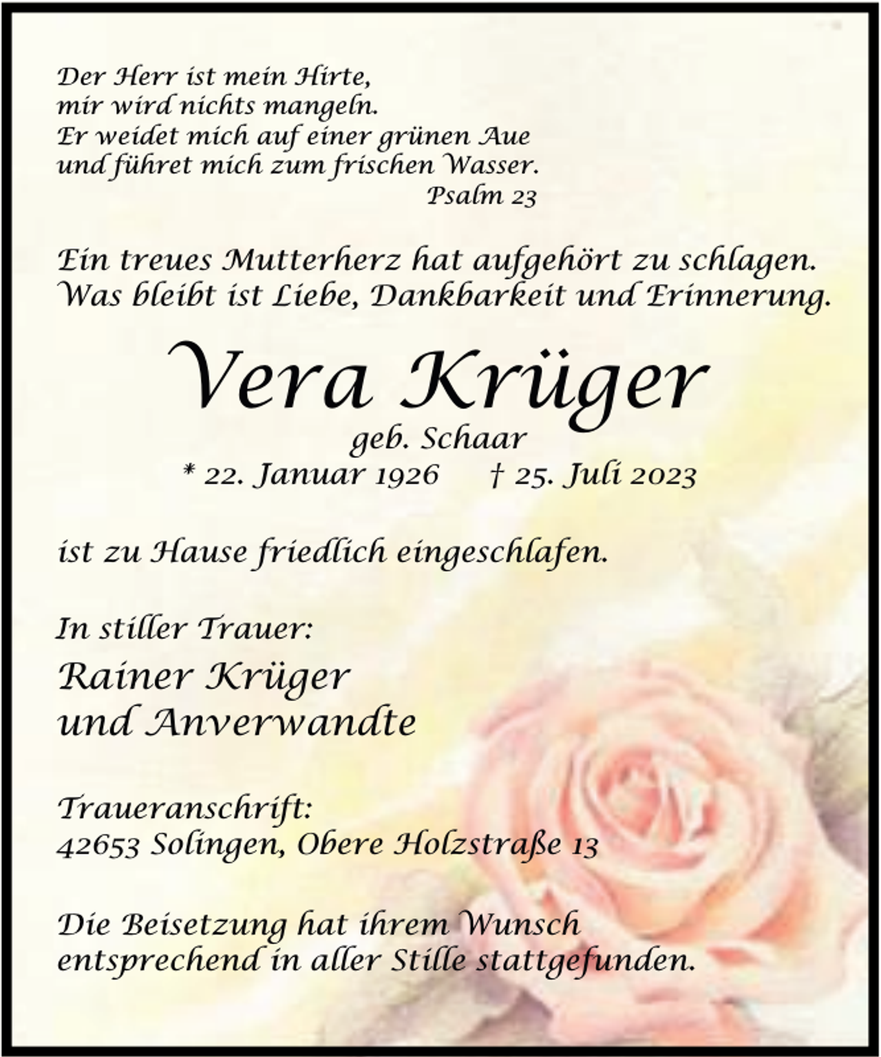 <p>Der Herr ist mein Hirte,<br />mir wird nichts mangeln.<br />Er weidet mich auf einer grünen Aue<br />und führet mich zum frischen Wasser.<br />Psalm 23</p><p>Ein treues Mutterherz hat aufgehört zu schlagen.<br />Was bleibt ist Liebe, Dankbarkeit und Erinnerung.</p><p>Vera Krüger<br />geb. Schaar<br />* 22. Januar 1926<br />† 25. Juli 2023</p><p>ist zu Hause friedlich eingeschlafen.<br />In stiller Trauer:</p><p>Rainer Krüger<br />und Anverwandte<br />Traueranschrift:<br />42653 Solingen, Obere Holzstraße 13<br />Die Beisetzung hat ihrem Wunsch<br />entsprechend in aller Stille stattgefunden.</p>