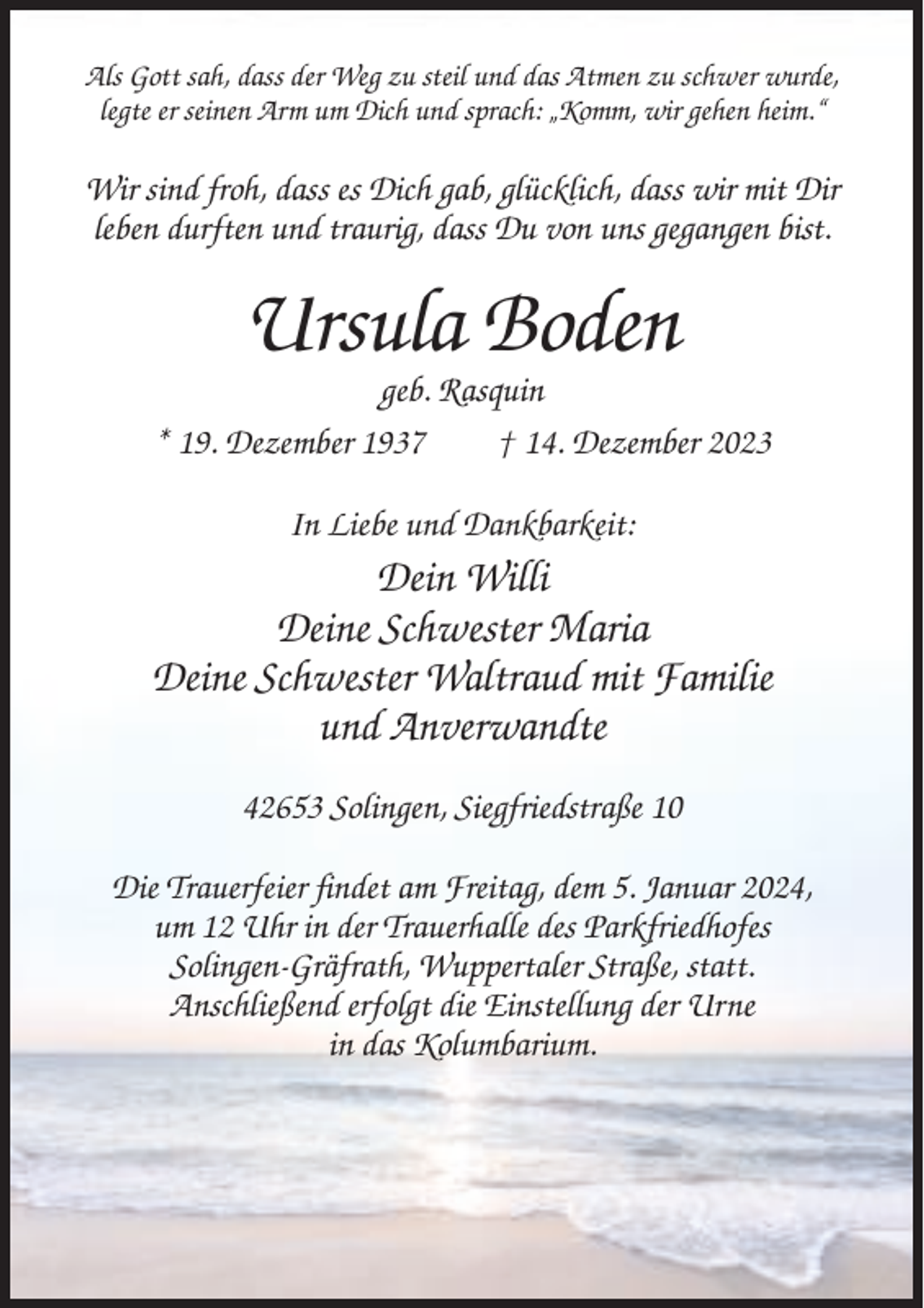 <p>Als Gott sah, dass der Weg zu steil und das Atmen zu schwer wurde,<br />legte er seinen Arm um Dich und sprach: „Komm, wir gehen heim.“</p><p>Wir sind froh, dass es Dich gab, glücklich, dass wir mit Dir<br />leben durften und traurig, dass Du von uns gegangen bist.</p><p>Ursula Boden<br />geb. Rasquin<br />* 19. Dezember 1937<br />† 14. Dezember 2023<br />In Liebe und Dankbarkeit:</p><p>Dein Willi<br />Deine Schwester Maria<br />Deine Schwester Waltraud mit Familie<br />und Anverwandte<br />42653 Solingen, Siegfriedstraße 10<br />Die Trauerfeier findet am Freitag, dem 5. Januar 2024,<br />um 12 Uhr in der Trauerhalle des Parkfriedhofes<br />Solingen-Gräfrath, Wuppertaler Straße, statt.<br />Anschließend erfolgt die Einstellung der Urne<br />in das Kolumbarium.</p>