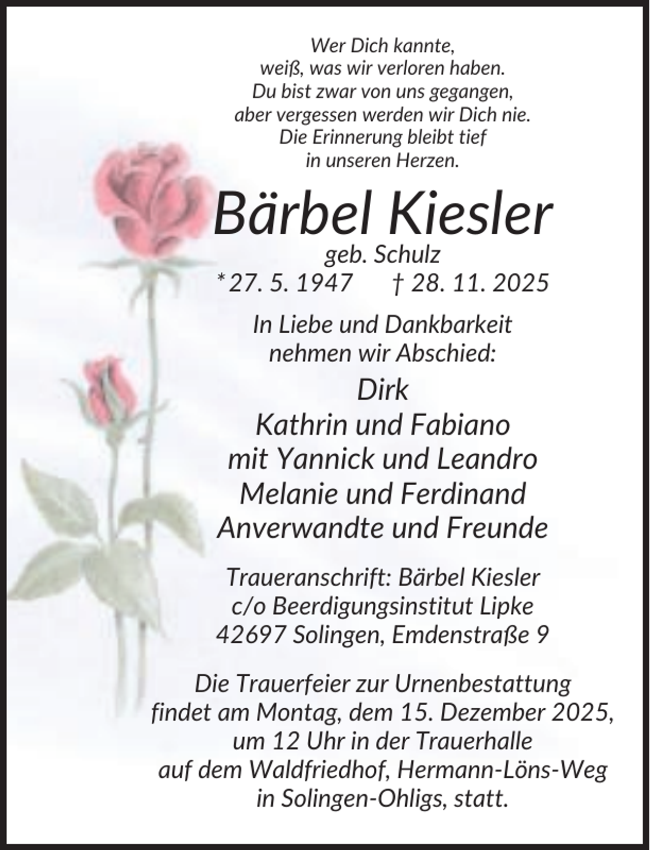 <p>Wer Dich kannte,<br />weiß, was wir verloren haben.<br />Du bist zwar von uns gegangen,<br />aber vergessen werden wir Dich nie.<br />Die Erinnerung bleibt tief<br />in unseren Herzen.</p><p>Bärbel<br />Kiesler<br />geb. Schulz<br />* 27. 5. 1947</p><p>† 28. 11. 2025</p><p>In Liebe und Dankbarkeit<br />nehmen wir Abschied:</p><p>Dirk<br />Kathrin und Fabiano<br />mit Yannick und Leandro<br />Melanie und Ferdinand<br />Anverwandte und Freunde<br />Traueranschrift: Bärbel Kiesler<br />c/o Beerdigungsinstitut Lipke<br />42697 Solingen, Emdenstraße 9<br />Die Trauerfeier zur Urnenbestattung<br />findet am Montag, dem 15. Dezember 2025,<br />um 12 Uhr in der Trauerhalle<br />auf dem Waldfriedhof, Hermann-Löns-Weg<br />in Solingen-Ohligs, statt.</p>