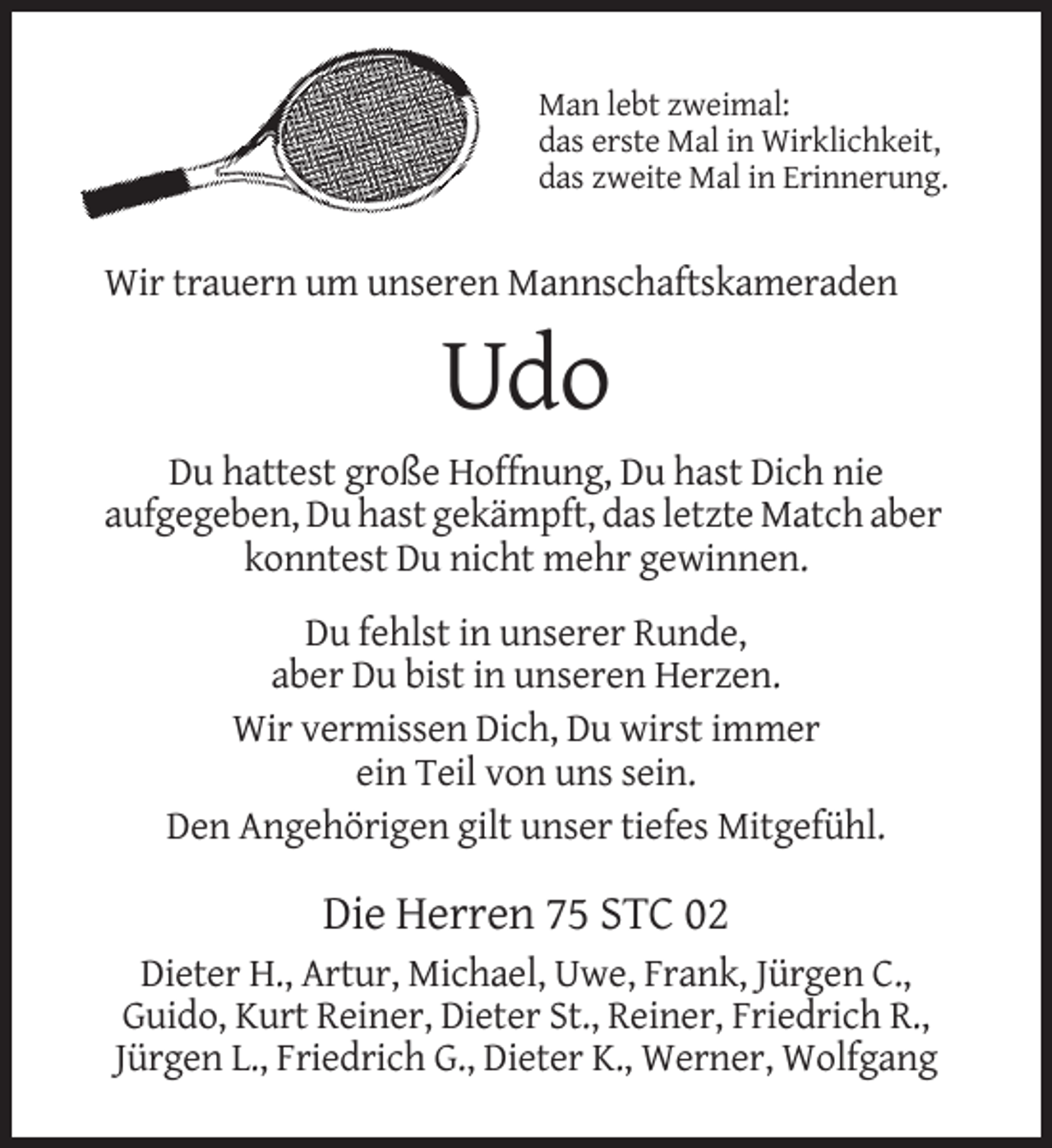 <p>Man lebt zweimal:<br />das erste Mal in Wirklichkeit,<br />das zweite Mal in Erinnerung.</p><p>Wir trauern um unseren Mannschaftskameraden</p><p>Udo<br />Du hattest große Hoffnung, Du hast Dich nie<br />aufgegeben, Du hast gekämpft, das letzte Match aber<br />konntest Du nicht mehr gewinnen.<br />Du fehlst in unserer Runde,<br />aber Du bist in unseren Herzen.<br />Wir vermissen Dich, Du wirst immer<br />ein Teil von uns sein.<br />Den Angehörigen gilt unser tiefes Mitgefühl.</p><p>Die Herren 75 STC 02<br />Dieter H., Artur, Michael, Uwe, Frank, Jürgen C.,<br />Guido, Kurt Reiner, Dieter St., Reiner, Friedrich R.,<br />Jürgen L., Friedrich G., Dieter K., Werner, Wolfgang</p>