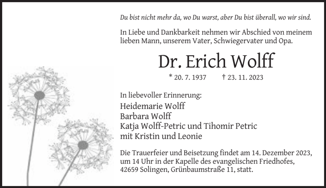 <p>Du bist nicht mehr da, wo Du warst, aber Du bist überall, wo wir sind.</p><p>In Liebe und Dankbarkeit nehmen wir Abschied von meinem<br />lieben Mann, unserem Vater, Schwiegervater und Opa.</p><p>Dr. Erich Wolff<br />* 20. 7. 1937</p><p>† 23. 11. 2023</p><p>In liebevoller Erinnerung:</p><p>Heidemarie Wolff<br />Barbara Wolff<br />Katja Wolff-Petric und Tihomir Petric<br />mit Kristin und Leonie<br />Die Trauerfeier und Beisetzung findet am 14. Dezember 2023,<br />um 14 Uhr in der Kapelle des evangelischen Friedhofes,<br />42659 Solingen, Grünbaumstraße 11, statt.</p>