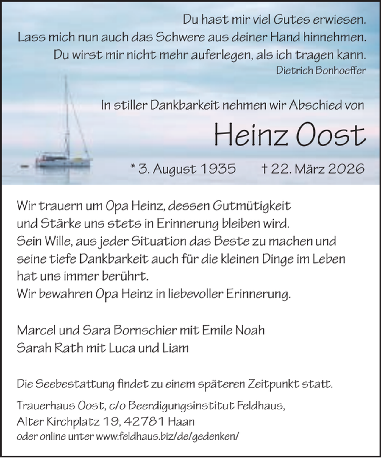 <p>Du hast mir viel Gutes erwiesen.<br />Lass mich nun auch das Schwere aus deiner Hand hinnehmen.<br />Du wirst mir nicht mehr auferlegen, als ich tragen kann.<br />Dietrich Bonhoeﬀer</p><p>In stiller Dankbarkeit nehmen wir Abschied von</p><p>Heinz Oost</p><p>* 3. August 1935</p><p>† 22. März 2026</p><p>Wir trauern um Opa Heinz, dessen Gutmütigkeit<br />und Stärke uns stets in Erinnerung bleiben wird.<br />Sein Wille, aus jeder Situation das Beste zu machen und<br />seine tiefe Dankbarkeit auch für die kleinen Dinge im Leben<br />hat uns immer berührt.<br />Wir bewahren Opa Heinz in liebevoller Erinnerung.<br />Marcel und Sara Bornschier mit Emile Noah<br />Sarah Rath mit Luca und Liam<br />Die Seebestaung �ndet zu einem späteren Zeitpunkt sta.<br />Trauerhaus Oost, c/o Beerdigungsinstitut Feldhaus,<br />Alter Kirchplatz 19, 42781 Haan<br />oder online unter www.feldhaus.biz/de/gedenken/</p>