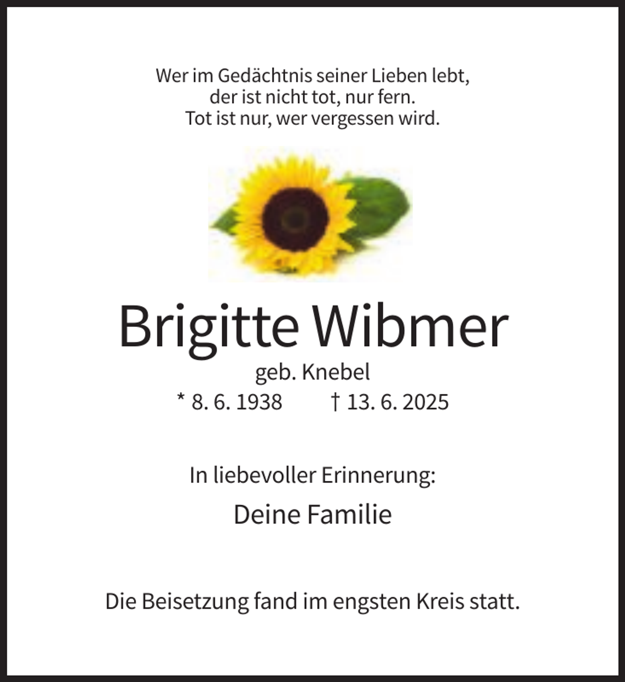 <p>Wer im Gedächtnis seiner Lieben lebt,<br />der ist nicht tot, nur fern.<br />Tot ist nur, wer vergessen wird.</p><p>Brigitte Wibmer<br />geb. Knebel<br />* 8. 6. 1938<br />† 13. 6. 2025<br />In liebevoller Erinnerung:</p><p>Deine Familie<br />Die Beisetzung fand im engsten Kreis statt.</p>