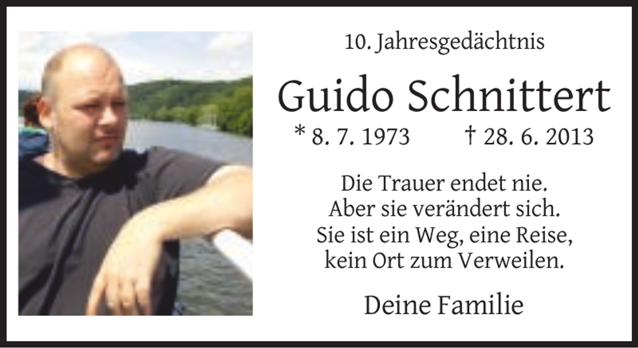 <p>10. Jahresgedächtnis</p><p>Guido Schnittert<br />* 8. 7. 1973</p><p>† 28. 6. 2013</p><p>Die Trauer endet nie.<br />Aber sie verändert sich.<br />Sie ist ein Weg, eine Reise,<br />kein Ort zum Verweilen.</p><p>Deine Familie</p>