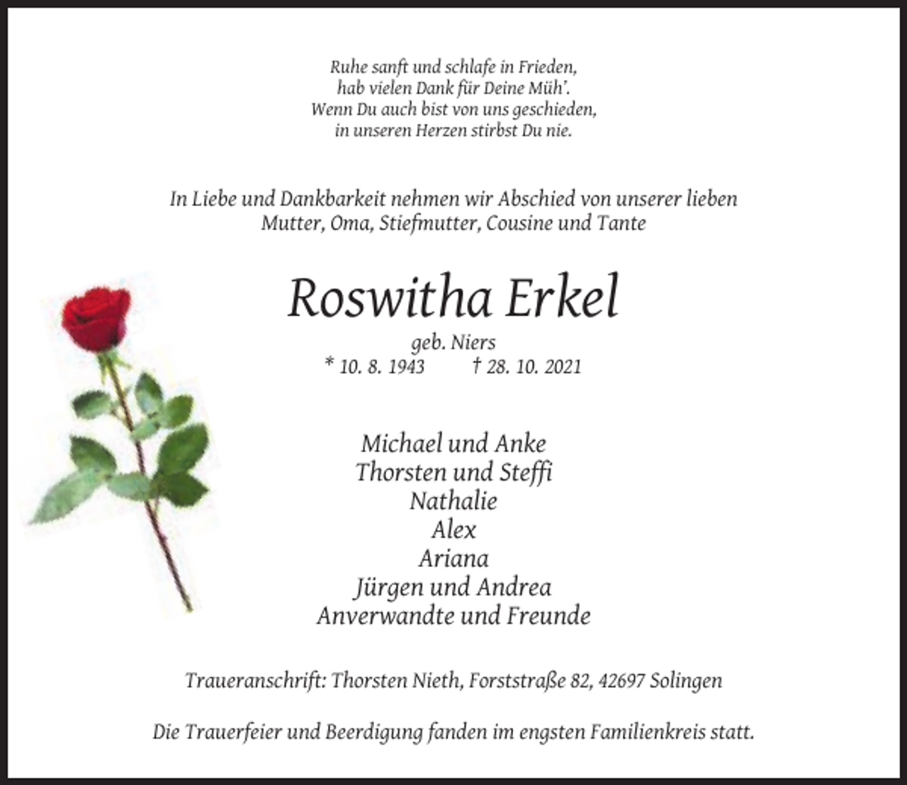 <p>Ruhe sanft und schlafe in Frieden,<br />hab vielen Dank für Deine Müh’.<br />Wenn Du auch bist von uns geschieden,<br />in unseren Herzen stirbst Du nie.</p><p>In Liebe und Dankbarkeit nehmen wir Abschied von unserer lieben<br />Mutter, Oma, Stiefmutter, Cousine und Tante</p><p>Roswitha Erkel<br />geb. Niers<br />* 10. 8. 1943<br />† 28. 10. 2021</p><p>Michael und Anke<br />Thorsten und Steffi<br />Nathalie<br />Alex<br />Ariana<br />Jürgen und Andrea<br />Anverwandte und Freunde<br />Traueranschrift: Thorsten Nieth, Forststraße 82, 42697 Solingen<br />Die Trauerfeier und Beerdigung fanden im engsten Familienkreis statt.</p>
