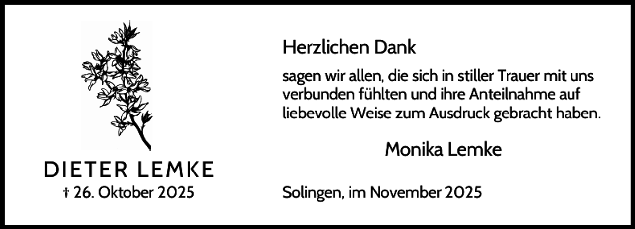 <p>Herzlichen Dank<br />sagen wir allen, die sich in stiller Trauer mit uns<br />verbunden fühlten und ihre Anteilnahme auf<br />liebevolle Weise zum Ausdruck gebracht haben.</p><p>DIETER LEMKE<br />† 26. Oktober 2025</p><p>Monika Lemke<br />Solingen, im November 2025</p>
